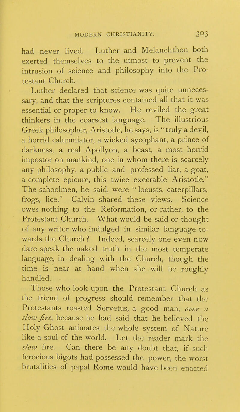 had never lived. Luther and Melanchthon both exerted themselves to the utmost to prevent the intrusion of science and philosophy into the Pro- testant Church. Luther declared that science was quite unneces- sary, and that the scriptures contained all that it was essential or proper to know. He reviled the great thinkers in the coarsest language. The illustrious Greek philosopher, Aristotle, he says, is truly a devil, a horrid calumniator, a wicked sycophant, a prince of darkness, a real Apollyon, a beast, a most horrid impostor on mankind, one in whom there is scarcely any philosophy, a public and professed liar, a goat, a complete epicure, this twice execrable Aristotle. The schoolmen, he said, were  locusts, caterpillars, frogs, lice. Calvin shared these views. Science owes nothing to the Reformation, or rather, to the Protestant Church. What would be said or thought of any writer who indulged in similar language to- wards the Church ? Indeed, scarcely one even now dare speak the naked truth in the most temperate language, in dealing with the Church, though the time is near at hand when she will be roughly handled. • Those who look upon the Protestant Church as the friend of progress should remember that the Protestants roasted Servetus, a good man, over a slow fire, because he had said that he believed the Holy Ghost animates the whole system of Nature like a soul of the world. Let the reader mark the slow fire. Can there be any doubt that, if such ferocious bigots had possessed the power, the worst brutalities of papal Rome would have been enacted