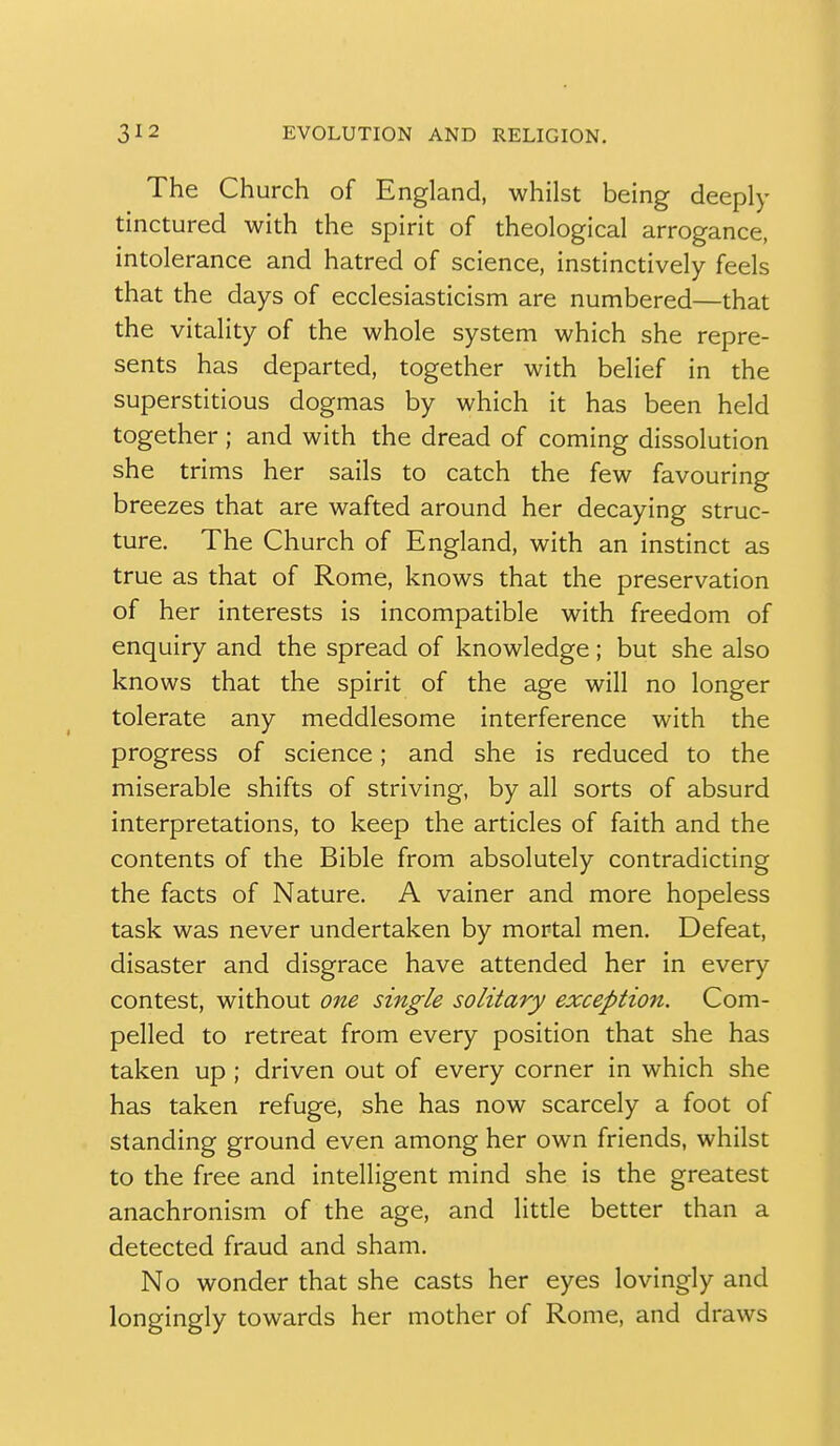 The Church of England, whilst being deeply tinctured with the spirit of theological arrogance, intolerance and hatred of science, instinctively feels that the days of ecclesiasticism are numbered—that the vitality of the whole system which she repre- sents has departed, together with belief in the superstitious dogmas by which it has been held together; and with the dread of coming dissolution she trims her sails to catch the few favouring breezes that are wafted around her decaying struc- ture. The Church of England, with an instinct as true as that of Rome, knows that the preservation of her interests is incompatible with freedom of enquiry and the spread of knowledge; but she also knows that the spirit of the age will no longer tolerate any meddlesome interference with the progress of science; and she is reduced to the miserable shifts of striving, by all sorts of absurd interpretations, to keep the articles of faith and the contents of the Bible from absolutely contradicting the facts of Nature. A vainer and more hopeless task was never undertaken by mortal men. Defeat, disaster and disgrace have attended her in every contest, without one single solitary exception. Com- pelled to retreat from every position that she has taken up ; driven out of every corner in which she has taken refuge, she has now scarcely a foot of standing ground even among her own friends, whilst to the free and intelligent mind she is the greatest anachronism of the age, and litde better than a detected fraud and sham. No wonder that she casts her eyes lovingly and longingly towards her mother of Rome, and draws