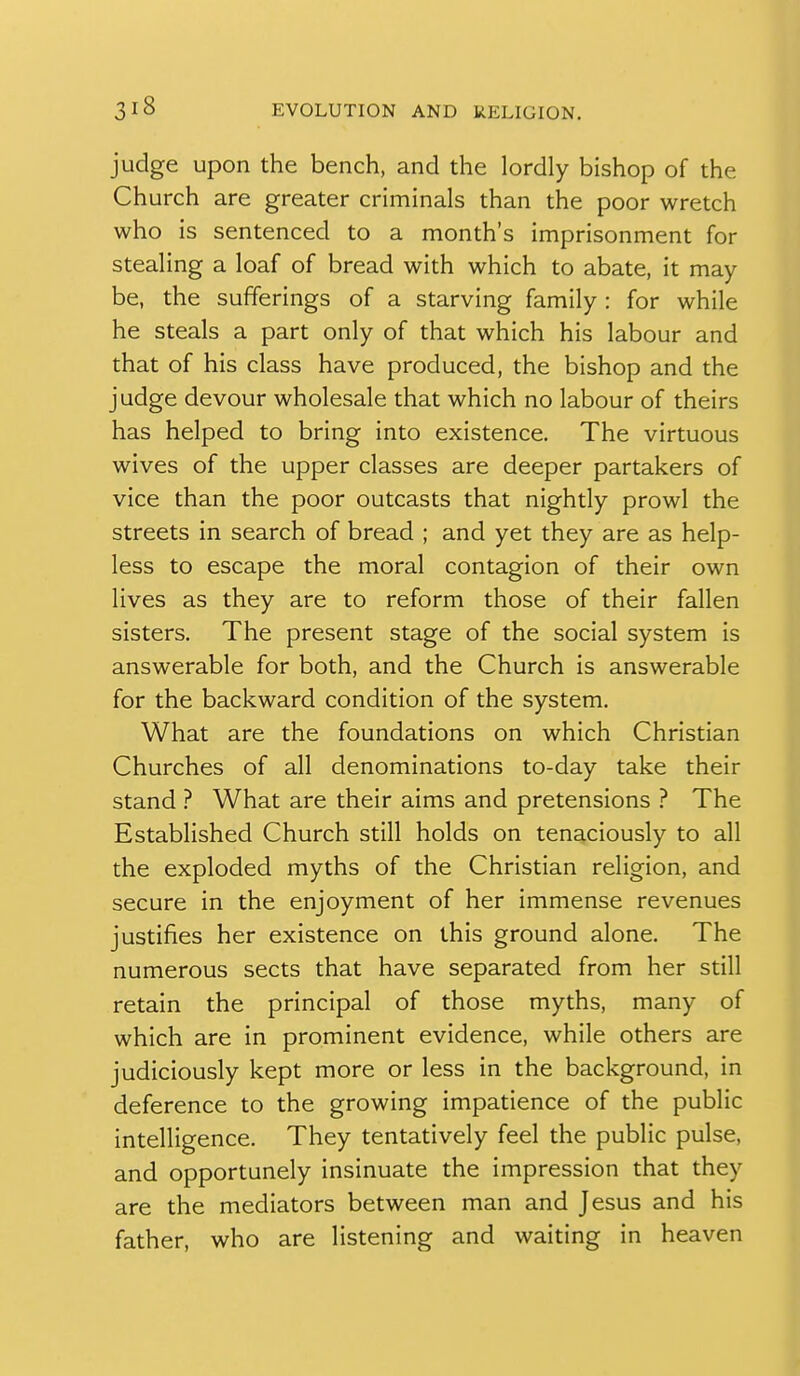 judge upon the bench, and the lordly bishop of the Church are greater criminals than the poor wretch who is sentenced to a month's imprisonment for stealing a loaf of bread with which to abate, it may be, the sufferings of a starving family : for while he steals a part only of that which his labour and that of his class have produced, the bishop and the judge devour wholesale that which no labour of theirs has helped to bring into existence. The virtuous wives of the upper classes are deeper partakers of vice than the poor outcasts that nightly prowl the streets in search of bread ; and yet they are as help- less to escape the moral contagion of their own lives as they are to reform those of their fallen sisters. The present stage of the social system is answerable for both, and the Church is answerable for the backward condition of the system. What are the foundations on which Christian Churches of all denominations to-day take their stand ? What are their aims and pretensions ? The Established Church still holds on tenaciously to all the exploded myths of the Christian religion, and secure in the enjoyment of her immense revenues justifies her existence on this ground alone. The numerous sects that have separated from her still retain the principal of those myths, many of which are in prominent evidence, while others are judiciously kept more or less in the background, in deference to the growing impatience of the public intelligence. They tentatively feel the public pulse, and opportunely insinuate the impression that they are the mediators between man and Jesus and his father, who are listening and waiting in heaven