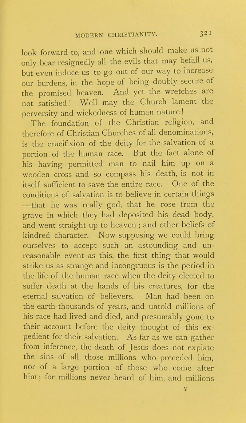 look forward to, and one which should make us not only bear resignedly all the evils that may befall us, but even induce us to go out of our way to increase our burdens, in the hope of being doubly secure of the promised heaven. And yet the wretches are not satisfied! Well may the Church lament the perversity and wickedness of human nature ! The foundation of the Christian religion, and therefore of Christian Churches of all denominations, is the crucifixion of the deity for the salvation of a portion of the human race. But the fact alone of his having permitted man to nail him up on a wooden cross and so compass his death, is not in itself sufficient to save the entire race. One of the conditions of salvation is to believe in certain things —that he was really god, that he rose from the grave in which they had deposited his dead body, and went straight up to heaven ; and other beliefs of kindred character. Now supposing we could bring ourselves to accept such an astounding and un- reasonable event as this, the first thing that would strike us as strange and incongruous is the period in the life of the human race when the deity elected to suffer death at the hands of his creatures, for the eternal salvation of believers. Man had been on the earth thousands of years, and untold millions of his race had lived and died, and presumably gone to their account before the deity thought of this ex- pedient for their salvation. As far as we can gather from inference, the death of Jesus does not expiate the sins of all those millions who preceded him, nor of a large portion of those who come after him ; for millions never heard of him, and millions Y