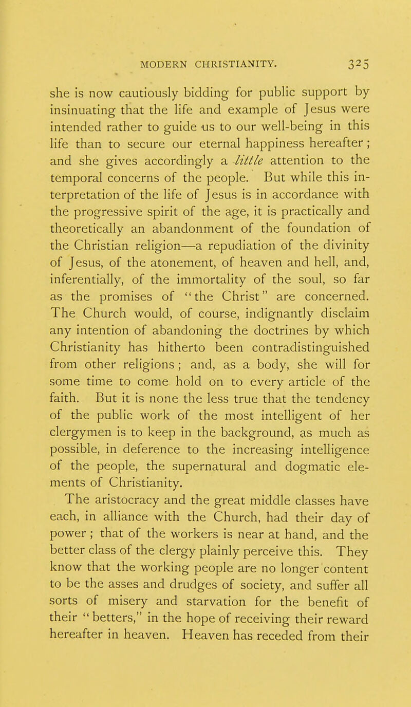 she is now cautiously bidding for public support by- insinuating that the life and example of Jesus were intended rather to guide -us to our well-being in this life than to secure our eternal happiness hereafter ; and she gives accordingly a little attention to the temporal concerns of the people. But while this in- terpretation of the life of Jesus is in accordance with the progressive spirit of the age, it is practically and theoretically an abandonment of the foundation of the Christian religion—a repudiation of the divinity of Jesus, of the atonement, of heaven and hell, and, inferentially, of the immortality of the soul, so far as the promises of the Christ are concerned. The Church would, of course, indignantly disclaim any intention of abandoning the doctrines by which Christianity has hitherto been contradistinguished from other religions ; and, as a body, she will for some time to come hold on to every article of the faith. But it is none the less true that the tendency of the public work of the most intelligent of her clergymen is to keep in the background, as much as possible, in deference to the increasing intelligence of the people, the supernatural and dogmatic ele- ments of Christianity. The aristocracy and the great middle classes have each, in alliance with the Church, had their day of power; that of the workers is near at hand, and the better class of the clergy plainly perceive this. They know that the working people are no longer content to be the asses and drudges of society, and suffer all sorts of misery and starvation for the benefit of their  betters, in the hope of receiving their reward hereafter in heaven. Heaven has receded from their