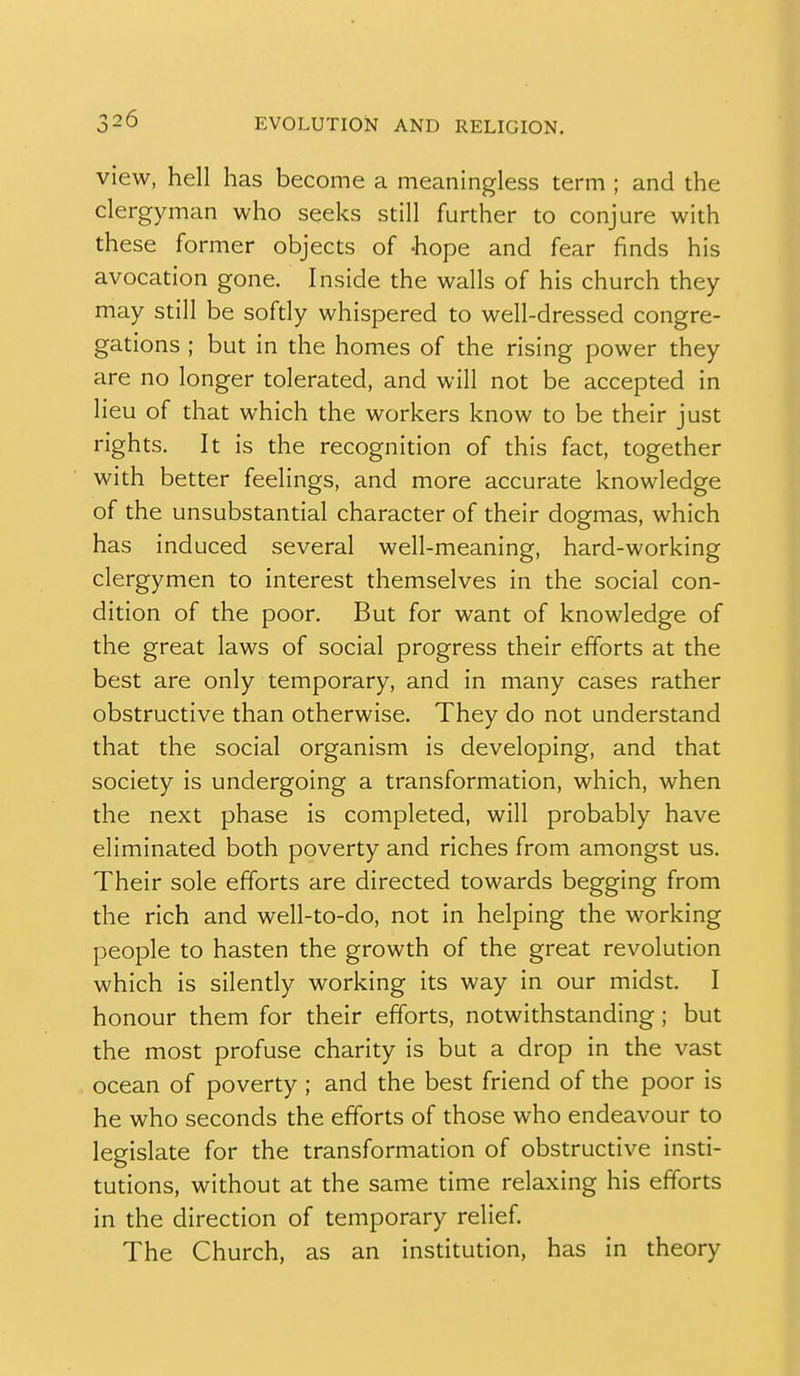 view, hell has become a meaningless term ; and the clergyman who seeks still further to conjure with these former objects of -hope and fear finds his avocation gone. Inside the walls of his church they may still be softly whispered to well-dressed congre- gations ; but in the homes of the rising power they are no longer tolerated, and will not be accepted in lieu of that which the workers know to be their just rights. It is the recognition of this fact, together with better feelings, and more accurate knowledge of the unsubstantial character of their dogmas, which has induced several well-meaning, hard-working clergymen to interest themselves in the social con- dition of the poor. But for want of knowledge of the great laws of social progress their efforts at the best are only temporary, and in many cases rather obstructive than otherwise. They do not understand that the social organism is developing, and that society is undergoing a transformation, which, when the next phase is completed, will probably have eliminated both poverty and riches from amongst us. Their sole efforts are directed towards begging from the rich and well-to-do, not in helping the working people to hasten the growth of the great revolution which is silently working its way in our midst. I honour them for their efforts, notwithstanding; but the most profuse charity is but a drop in the vast ocean of poverty; and the best friend of the poor is he who seconds the efforts of those who endeavour to legislate for the transformation of obstructive insti- tutions, without at the same time relaxing his efforts in the direction of temporary relief The Church, as an institution, has in theory