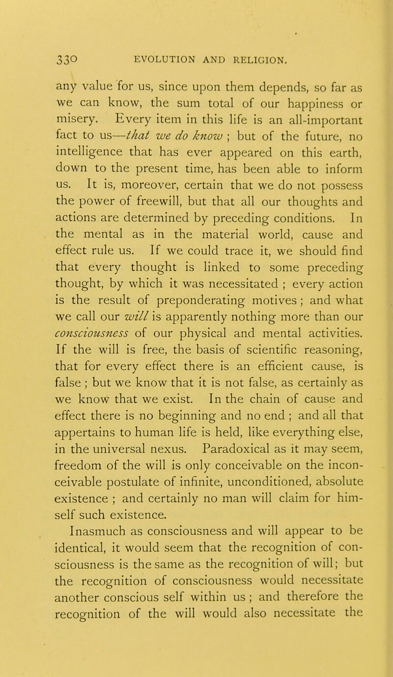 any value for us, since upon them depends, so far as we can know, the sum total of our happiness or misery. Every item in this life is an all-important fact to us—that we do know ; but of the future, no intelligence that has ever appeared on this earth, down to the present time, has been able to inform us. It is, moreover, certain that we do not possess the power of freewill, but that all our thoughts and actions are determined by preceding conditions. In the mental as in the material world, cause and effect rule us. If we could trace it, we should find that every thought is linked to some preceding thought, by which it was necessitated ; every action is the result of preponderating motives ; and what we call our will is apparently nothing more than our consciousness of our physical and mental activities. If the will is free, the basis of scientific reasoning, that for every effect there is an efficient cause, is false ; but we know that it is not false, as certainly as we know that we exist. In the chain of cause and effect there is no beginning and no end ; and all that appertains to human life is held, like everything else, in the universal nexus. Paradoxical as it may seem, freedom of the will is only conceivable on the incon- ceivable postulate of infinite, unconditioned, absolute existence ; and certainly no man will claim for him- self such existence. Inasmuch as consciousness and will appear to be identical, it would seem that the recognition of con- sciousness is the same as the recognition of will; but the recognition of consciousness would necessitate another conscious self within us ; and therefore the recognition of the will would also necessitate the