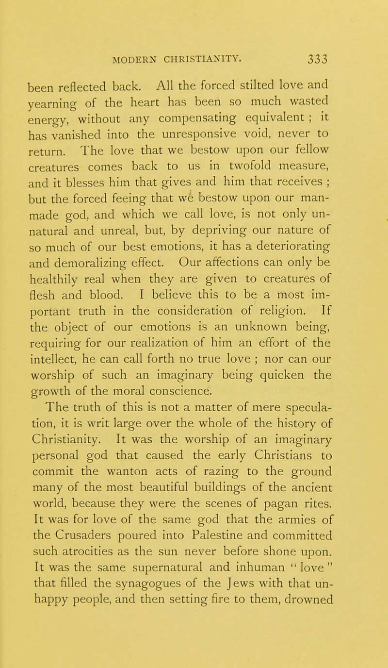 been reflected back. All the forced stilted love and yearning of the heart has been so much wasted energy, without any compensating equivalent ; it has vanished into the unresponsive void, never to return. The love that we bestow upon our fellow creatures comes back to us in twofold measure, and it blesses him that gives and him that receives ; but the forced feeing that we bestow upon our man- made god, and which we call love, is not only un- natural and unreal, but, by depriving our nature of so much of our best emotions, it has a deteriorating and demoralizing effect. Our affections can only be healthily real when they are given to creatures of flesh and blood. I believe this to be a most im- portant truth in the consideration of religion. If the object of our emotions is an unknown being, requiring for our realization of him an effort of the intellect, he can call forth no true love ; nor can our worship of such an imaginary being quicken the growth of the moral conscience. The truth of this is not a matter of mere specula- tion, it is writ large over the whole of the history of Christianity. It was the worship of an imaginary personal god that caused the early Christians to commit the wanton acts of razing to the ground many of the most beautiful buildings of the ancient world, because they were the scenes of pagan rites. It was for love of the same god that the armies of the Crusaders poured into Palestine and committed such atrocities as the sun never before shone upon. It was the same supernatural and inhuman  love  that filled the synagogues of the Jews with that un- happy people, and then setting fire to them, drowned