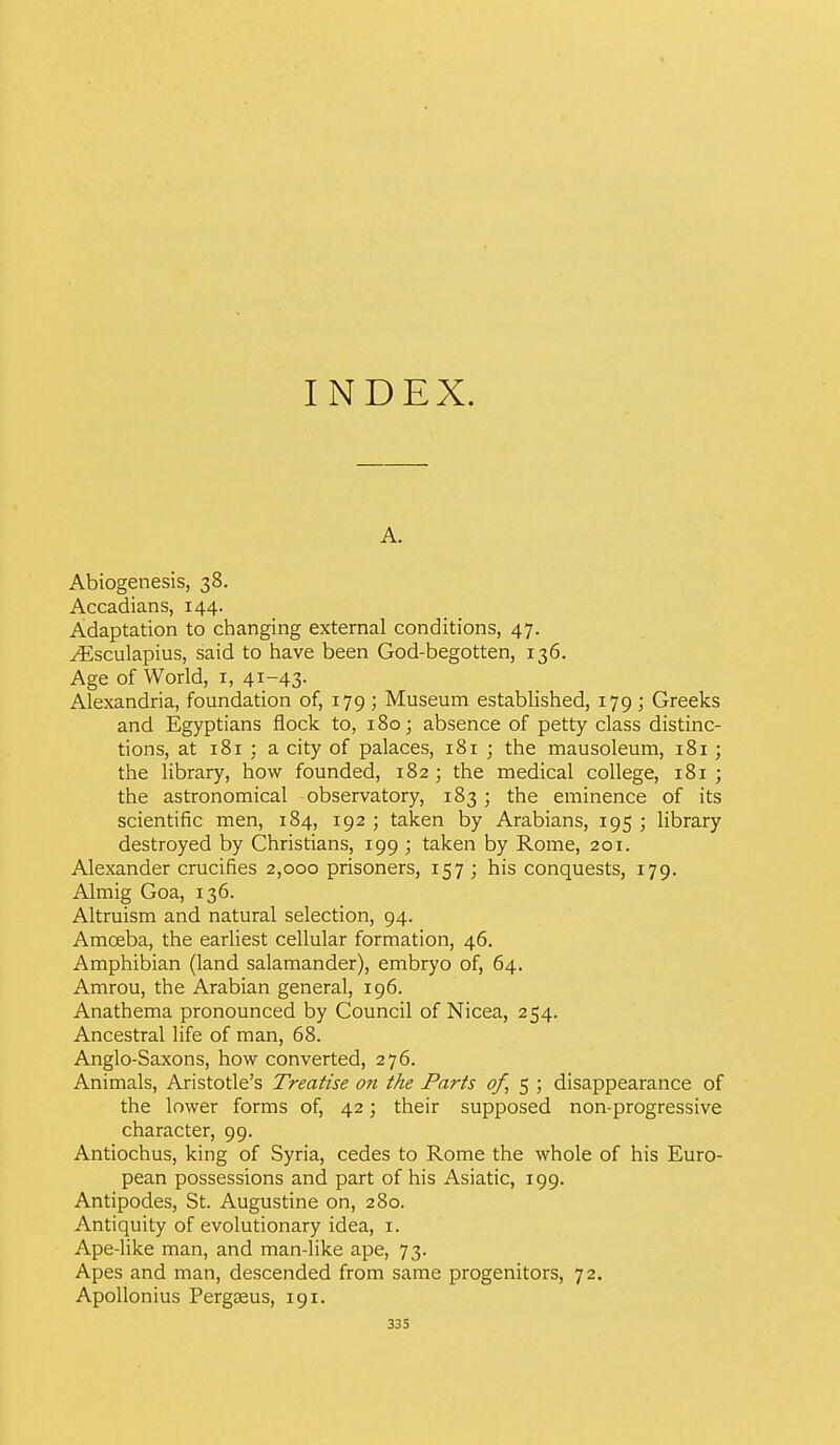 INDEX. A. Abiogenesis, 38. Accadians, 144. Adaptation to changing external conditions, 47. ^sculapius, said to have been God-begotten, 136. Age of World, i, 41-43- Alexandria, foundation of, 179 ; Museum established, 179 ; Greeks and Egyptians flock to, 180; absence of petty class distinc- tions, at 181 ; a city of palaces, 181 ; the mausoleum, 181; the library, how founded, 182 ; the medical college, 181 ; the astronomical observatory, 183 ; the eminence of its scientiiic men, 184, 192 ; taken by Arabians, 195 ; library destroyed by Christians, 199 ; taken by Rome, 201. Alexander crucifies 2,000 prisoners, 157 ; his conquests, 179. Almig Goa, 136. Altruism and natural selection, 94. Amoeba, the earliest cellular formation, 46. Amphibian (land salamander), embryo of, 64. Amrou, the Arabian general, 196. Anathema pronounced by Council of Nicea, 254. Ancestral life of man, 68. Anglo-Saxons, how converted, 276. Animals, Aristotle's Treatise on the Paris of, 5 ; disappearance of the lower forms of, 42; their supposed non-progressive character, 99. Antiochus, king of Syria, cedes to Rome the whole of his Euro- pean possessions and part of his Asiatic, 199. Antipodes, St. Augustine on, 280. Antiquity of evolutionary idea, i. Ape-like man, and man-like ape, 73. Apes and man, descended from same progenitors, 72. ApoUonius Pergseus, 191.