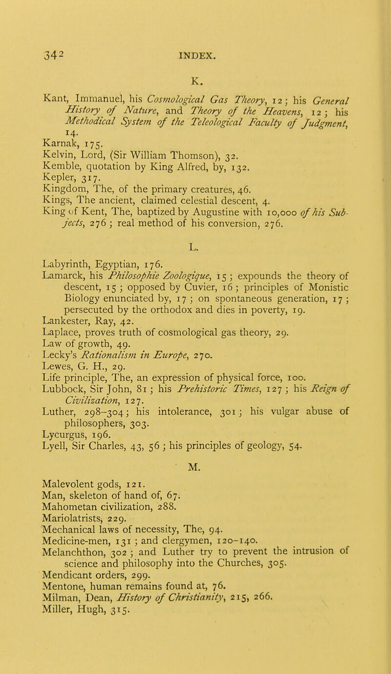 K. Kant, Immanuel, his Cosviological Gas Theory, 12; his General History of Nature, and Theory of the Heavens, 12; his Methodical Syste7n of the Teleological Faculty of Judgment, 14. Karnak, 175. Kelvin, Lord, (Sir WiUiam Thomson), 32. Kemble, quotation by King Alfred, by, 132, Kepler, 317. Kingdom, The, of the primary creatures, 46. Kings, The ancient, claimed celestial descent, 4. King of Kent, The, baptized by Augustine with 10,000 of his Sub- jects, 276 ; real method of his conversion, 276. L. Labyrinth, Egyptian, 176. Lamarck, his Philosophie Zoologique, 15 ; expounds the theory of descent, 15 ; opposed by Cuvier, 16 ; principles of Monistic Biology enunciated by, 17 ; on spontaneous generation, 17 ; persecuted by the orthodox and dies in poverty, 19. Lankester, Ray, 42. Laplace, proves truth of cosmological gas theory, 29. Law of growth, 49. Lecky's J^ationalism in Europe, 270. Lewes, G. H., 29. Life principle. The, an expression of physical force, 100. Lubbock, Sir John, 81; his Prehistoric Times, 127 ; his Reign of Civilization, 127. Luther, 298-304; his intolerance, 301; his vulgar abuse of philosophers, 303. Lycurgus, 196. Lyell, Sir Charles, 43, 56 ; his principles of geology, 54. M. Malevolent gods, 121. Man, skeleton of hand of, 67. Mahometan civilization, 288. Mariolatrists, 229. Mechanical laws of necessity. The, 94. Medicine-men, 131 ; and clergymen, 120-140. Melanchthon, 302 ; and Luther try to prevent the intrusion of science and philosophy into the Churches, 305. Mendicant orders, 299. Mentone, human remains found at, 76. Milman, Dean, History of Christianity, 215, 266. Miller, Hugh, 315.