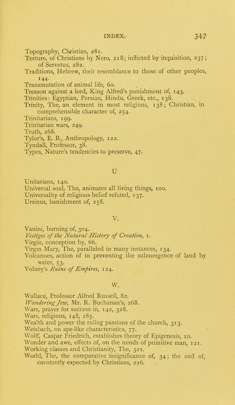 Topography, Christian, 281. Torture, of Christians by Nero, 218; inflicted by inquisition, 237; of Servetus, 282. Traditions, Hebrew, their resemblance to those of other peoples, 144- Transmutation of animal life, 60. Treason against a lord. King Alfred's punishment of, 143. Trinities: Egyptian, Persian, Hindu, Greek, etc., 138. Trinity, The, an element in most religions, 138; Christian, in comprehensible character of, 254. Trinitarians, 199. Trinitarian wars, 249. Truth, 268. Tylor's, E. B., Anthropology, 122. Tyndall, Professor, 38. Types, Nature's tendencies to preserve, 47, U Unitarians, 140. Universal soul, The, animates all living things, 100. Universality of religious belief refuted, 137. Ursinus, banishment of, 258. Vanini, burning of, 304. Vestiges of the Natural History of Creation, i. Virgin, conception by, 66. Virgm Mary, The, paralleled in many instances, 134. Volcanoes, action of in preventing the submergence of land by water, 53. Volney's Ruins of Empires, 124. W. Wallace, Professor Alfred Russell, 82. Wandering Jew, Mr. R. Buchanan's, 268. Wars, prayer for success in, 142, 328. Wars, rehgious, 148, 285. Wealth and power the ruling passions of the church, 313. Weisbach, on ape-like characteristics, 77. Wolff, Caspar Friedrich, establishes theory of Epigenesis, lo. Wonder and awe, effects of, on the minds of primitive man, 121. Working classes and Christianity, The, 321. World, The, the comparative insignificance of, 34; the end of, constantly expected by Christians, 226.