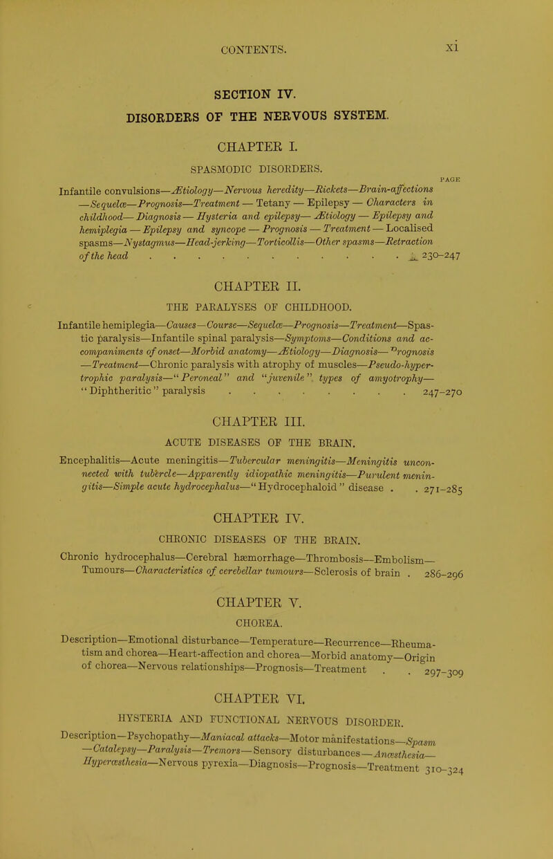 SECTION IV. DISORDEES OF THE NERVOUS SYSTEM. CHAPTER I. SPASMODIC DISOKDEES. PAGE Infantile convulsions—JEtiology—Nervous heredity—Rickets—Brain-affections —Sequelce—Prognosis—Treatment — Tetany — Epilepsy — Characters in childhood—Diagnosis—Hysteria and epilepsy—Etiology — Epilepsy and hemiplegia — Epilepsy and syncope — Prognosis — Treatment — Localised spasms—Nystagmus—Head-jerking—Torticollis—Other spasms—Retraction of the head ^ 230-247 CHAPTER II. THE PAKALYSES OF CHILDHOOD. Infantile hemiplegia—Causes—Course—Sequelee—Prognosis—Treatment—Spas- tic paralysis—Infantile spinal paralysis—Symptoms—Conditions and ac- companiments of onset—Morhid anatomy—Hitiology—Diagnosis— Prognosis —Treatment—Chronic paralysis with atrophy of muscles—Pseudo-hyper- trophic paralysis—“ Peroneal ” and “juvenile types of amyotrophy— “ Diphtheritic ” paralysis 247-270 CHAPTER III. ACUTE DISEASES OF THE BEAIN. Encephalitis—Acute meningitis—Tubercular meningitis—Meningitis uncon- nected with tub'ercle—Apparently idiopathic meningitis—Purulent menin- gitis—Simple acute hydrocephalus—“ Hydrocephaloid ” disease . . 27 CHAPTER IV. CHEONIC DISEASES OF THE BEAIN. Chronic hydrocephalus—Cerebral haemorrhage—Thrombosis Embolism Tumours—Characteristics of cerebellar tumours—Sclerosis of brain . 286-296 CHAPTER V. CHOEEA. Description—Emotional disturbance—Temperature—Recurrence Rheuma- tism and chorea—Heart-affection and chorea—Morbid anatomy—Origin of chorea—Nervous relationships—Prognosis—Treatment . . 297-309 CHAPTER VI. HYSTERIA AND FUNCTIONAL NERVOUS DISORDER. Description-Psychopathy—jlfamacaia<tac*s—Motor manifestations—Nmsm —Catalepsy—Paralysis—Tremors—BensoTj disturbances—Ajicesi/iesta— Hypcrcesthesior-^eryor^s pyrexia-Diagnosis-Prognosis—Treatment 310-324