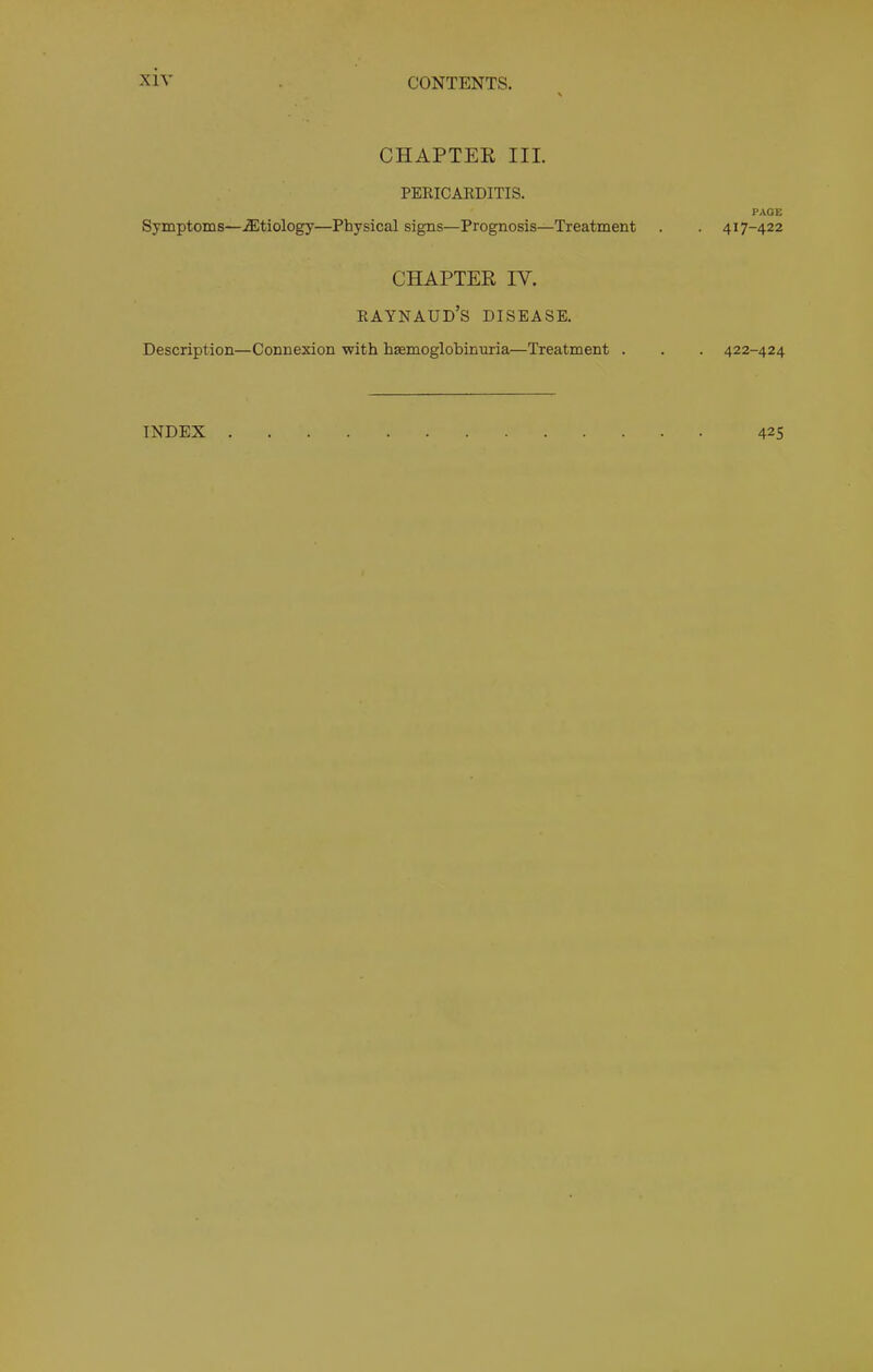 CHAPTEE III. PERICARDITIS. PAGE Symptoms—Aetiology—Physical signs—Prognosis—Treatment . . 417-422 Description- CHAPTER IV. Raynaud’s disease. -Connexion 'with hsemoglobinuria—Treatment . . . 422-424 INDEX . 425