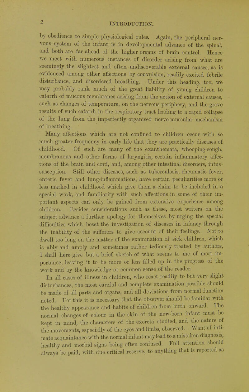by obedience to simple physiological rules. Again, the peripheral ner- vous system of the infant is in developmental advance of the spinal, and both are far ahead of the higher organs of brain control. Hence ve meet with numerous instances of disorder arising from what are seemingly the slightest and often undiscoverable external causes, as is evidenced among other affections by convulsion, readily excited febrile disturbance, and disordered breathing. Under this heading, too, we may probably rank much of the great liability of young children to catarrh of mucous membranes arising from the action of external causes, such as changes of temperature, on the nervous periphery, and the grave results of such catarrh in the respiratory tract leading to a rapid collapse of the lung from the imperfectly organised nervo-muscular mechanism of breathing. Many affections which are not confined to children occur with so much greater frequency in early life that they are practically diseases of childhood. Of such are many of the exanthemata, whooping-cough, membranous and other forms of laryngitis, certain inflammatory affec- tions of the brain and cord, and, among other intestinal disorders, intus- susception. Still other diseases, such as tuberculosis, rheumatic fever, enteric fever and lung-inflammations, have certain peculiarities more or less marked in childhood which give them a claim to be included in a special work, and familiarity with such affections in some of their im- portant aspects can only be gained from extensive experience among children. Besides considerations such as these, most witers on the subject advance a further apology for themselves by urging the special difficulties which beset the investigation of diseases in infancy through the inability of the sufferers to give account of their feelings. Hot to dwell too long on the matter of the examination of sick children, which is ably and amply and sometimes rather tediously treated by autliors, I shall here give but a brief sketch of what seems to me of most im- portance, leaving it to be more or less filled up in the progress of the work and by the knowledge or common sense of the reader. In all cases of illness in children, who react readily to but very slight disturbances, the most careful and complete examination possible should be made of all parts and organs, and all deviations from normal function noted. For this it is necessary that the observer should be familiar with the healthy appearance and habits of children from birth onivard. The normal changes of colour in the skin of the new born infant must be kept in mind, the characters of the excreta studied, and the nature of the movements, especially of the eyes and limbs, observed. ant of inti- mate acquaintance with the normal infant may lead to a mistaken diagnosis, healthy and morbid signs being often confused. I nil attention should always be paid, with due critical reserve, to anything that is reported !\s