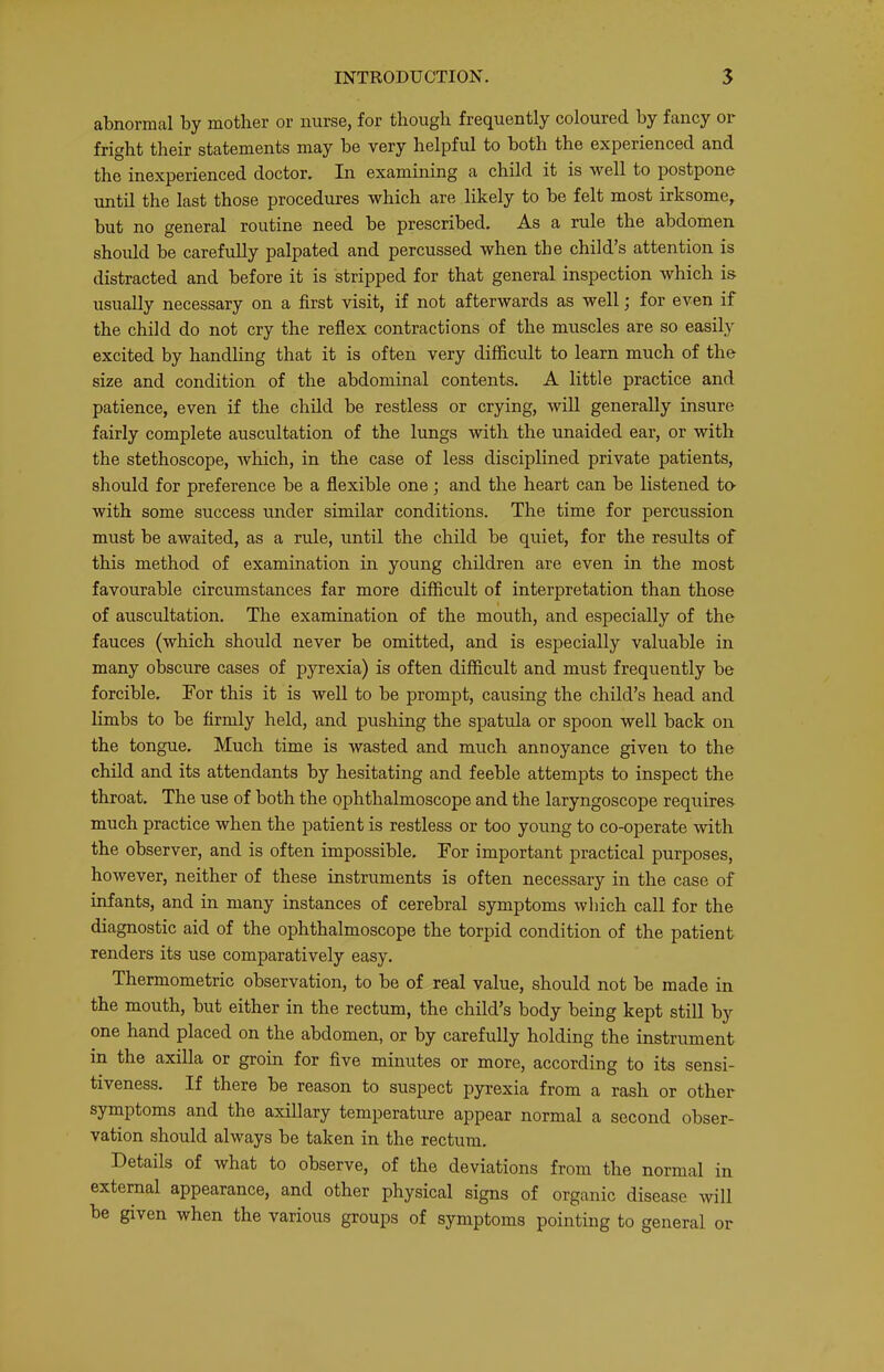 abnormal by mother or nurse, for though frequently coloured by fancy or fright their statements may be very helpful to both the experienced and the inexperienced doctor. In examining a child it is well to postpone until the last those procedures which are likely to be felt most irksome, but no general routine need be prescribed. As a rule the abdomen should be carefully palpated and percussed when the child’s attention is distracted and before it is stripped for that general inspection which is usually necessary on a first visit, if not afterwards as well ^ for even if the child do not cry the reflex contractions of the muscles are so easily excited by handhng that it is often very difficult to learn much of the size and condition of the abdominal contents. A little practice and patience, even if the child be restless or crying, will generally insure fairly complete auscultation of the lungs with the unaided ear, or with the stethoscope, which, in the case of less disciplined private patients, should for preference be a flexible one; and the heart can be listened to- with some success under similar conditions. The time for percussion must be awaited, as a rule, until the child be quiet, for the results of this method of examination in young children are even in the most favourable circumstances far more difficult of interpretation than those of auscultation. The examination of the mouth, and especially of the fauces (which should never be omitted, and is especially valuable in many obscure cases of pyrexia) is often difficult and must frequently be forcible. For this it is well to be prompt, causing the child’s head and limbs to be firmly held, and pushing the spatula or spoon well back on the tongue. Much time is wasted and much annoyance given to the child and its attendants by hesitating and feeble attempts to inspect the throat. The use of both the ophthalmoscope and the laryngoscope requires much practice when the patient is restless or too young to co-operate with the observer, and is often impossible. For important practical purposes, however, neither of these instruments is often necessary in the case of infants, and in many instances of cerebral symptoms which call for the diagnostic aid of the ophthalmoscope the torpid condition of the patient renders its use comparatively easy. Thermometric observation, to be of real value, should not be made in the mouth, but either in the rectum, the child’s body being kept still by one hand placed on the abdomen, or by carefully holding the instrument in the axilla or groin for five minutes or more, according to its sensi- tiveness. If there be reason to suspect pyrexia from a rash or other symptoms and the axillary temperature appear normal a second obser- vation should always be taken in the rectum. Details of what to observe, of the deviations from the normal in external appearance, and other physical signs of organic disease will be given when the various groups of symptoms pointing to general or