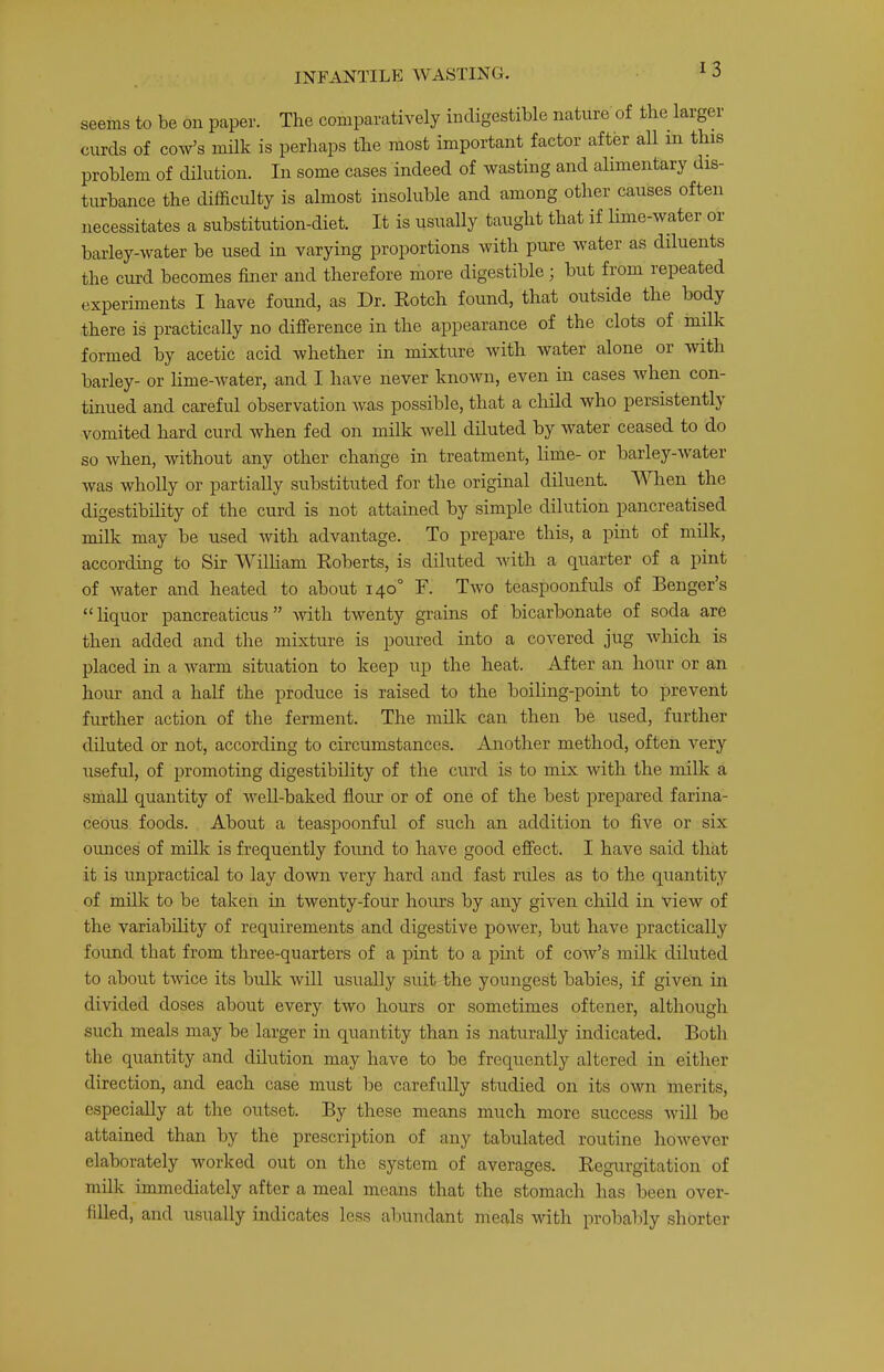 seems to be on paper. The comparatively indigestible nature of the larger curds of cow’s milk is perhaps the most important factor after all in this problem of dilution. In some cases indeed of wasting and alimentary dis- turbance the difficulty is almost insoluble and among other causes often necessitates a substitution-diet. It is usually taught that if lime-water or barley-water be used in varying proportions with pure water as diluents the curd becomes finer and therefore more digestible; but from repeated experiments I have found, as Dr. Eotch found, that outside the body there is practically no difference in the appearance of the clots of milk formed by acetic acid whether in mixture with water alone or with barley- or lime-ivater, and I have never known, even in cases when con- tinued and careful observation was possible, that a child who persistently vomited hard curd when fed on milk well diluted by water ceased to do so when, without any other change in treatment, lime- or barley-water was wholly or partially substituted for the original diluent. When the digestibility of the curd is not attained by simple dilution pancreatised milk may be used with advantage. To prepare this, a pint of milk, according to Sir William Roberts, is diluted with a quarter of a pint of Avater and heated to about 140° F. Two teaspoonfuls of Benger’s “liquor pancreaticus” with twenty grains of bicarbonate of soda are then added and the mixture is poured into a coA'^ered jug Avhich is placed in a Avarm situation to keep up the heat. After an hour or an hour and a half the produce is raised to the boiling-point to prevent further action of the ferment. The milk can then be used, further diluted or not, according to circumstances. Another method, often very useful, of promoting digestibility of the curd is to mix Avith the milk a small quantity of Avell-baked flour or of one of the best prepared farina- ceous foods. About a teaspoonful of such an addition to five or six ounces of milk is frequently found to have good effect. I have said that it is unpractical to lay down very hard and fast rules as to the quantity of milk to be taken in twenty-four hours by any given child in view of the variability of requirements and digestive pOAver, but have practically found that from three-quarters of a pint to a pint of coav’s milk diluted to about tAvice its bulk Avill usually suit the youngest babies, if given in divided doses about every tAVO hours or sometimes oftener, although such meals may be larger in quantity than is naturally indicated. Both the quantity and dilution may have to be frequently altered in either direction, and each case must be carefully studied on its OAvn merits, especially at the outset. By these means much more success Avill be attained than by the prescription of any tabulated routine hoAvever elaborately Avorked out on the system of averages. Regurgitation of milk immediately after a meal means that the stomach has been over- filled, and usually indicates less abundant meals AAuth probably shorter