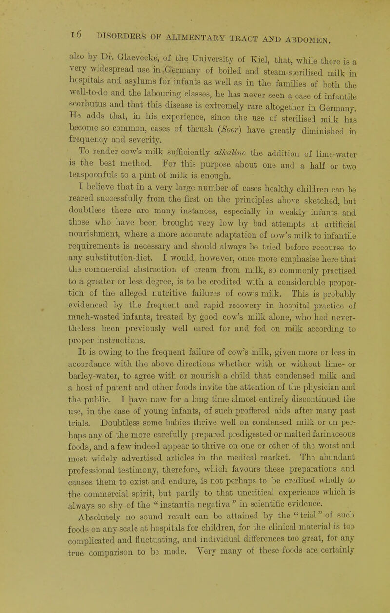 also by l)r. Glaevecke, of the University of Kiel, that, while there is a very widespread use in .Germany of boiled and steam-sterilised milk in hospitals and asylums for infants as well as in the families of both the well-to-do and the labouring classes, he has never seen a case of infantile •scorbutus and that this disease is extremely rare altogether in Germany. He adds that, in his experience, since the use of sterilised milk has become so common, cases of thrush {Soov) have greatly diminished in frequency and severity. To render cow’s milk sufficiently alkaline the addition of lime-water is the best method. For this purpose about one and a half or two teaspoonfuls to a pint of milk is enough. I believe that in a very large number of cases healthy children can be reared successfully from the first on the principles above sketched, but doubtless there are many instances, especially in weakly infants and those who have been brought very low by bad attempts at artificial nourishment, where a more accurate adaptation of cow’s milk to infantile requirements is necessary and should always be tried before recourse to any substitution-diet. I would, however, once more emphasise here that the commercial abstraction of cream from milk, so commonly practised to a greater or less degree, is to be credited with a considerable propor- tion of the alleged nutritive failures of cow’s milk. This is probably evidenced by the frequent and rapid recovery in hospital practice of niuch-Avasted infants, treated by good cow’s milk alone, who had never- theless been previously well cared for and fed on milk according to proper instructions. It is owing to the frequent failure of cow’s milk, given more or less in accordance with tlie above directions Avhether with or without lime- or barley-water, to agree with or nourish a child that condensed milk and a host of patent and other foods invite the attention of the physician and the public. I have now for a long time almost entirely discontinued the use, in the case of young infants, of such proffered aids after many past trials. Doubtless some babies thrive well on condensed milk or on per- haps any of the more carefully prepared predigested or malted farinaceous foods, and a few indeed appear to thrive on one or other of the worst and most widely advertised articles in the medical market. The abundant professional testimony, therefore, which favours these preparations and causes them to exist and endure, is not perhaps to be credited wholly to the commercial spirit, but partly to that uncritical experience which is always so shy of the “ instantia negativa ” in scientific evidence. Absolutely no sound result can be attained by the “ trial ” of such foods on any scale at hospitals for children, for the clinical material is too complicated and fluctuating, and individual differences too great, for any true comparison to be made. Very many of these foods are certainly