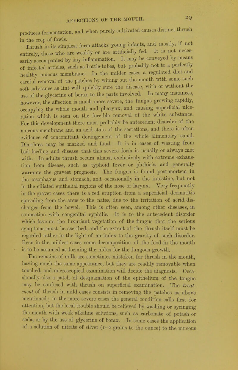 produces fermentation, and when purely cultivated causes distinct thrush in the crop of fowls. -r 4. Thrush in its simplest form attacks young infants, and mostly, it not entirely, those who are weakly or are artificially fed. It is not neces- sarily accompanied by any inflammation. It may he conveyed by means of infected articles, such as bottle-tubes, but probably not to a perfectly healthy mucous membrane. In the milder cases a regulated diet and careful removal of the patches by wiping out the mouth with some such soft substance as lint will quickly cure the disease, with or Avithout the use of the glycerine of borax to the parts uivolved. In many instances, however, the affection is much more severe, the fungus growing rapidly, occupying the whole mouth and pharynx, and causing superficial ulce- ration which is seen on the forcible removal of the white substance. For this development there must probably be antecedent disorder of the mucous membrane and an acid state of the secretions, and there is often evidence of concomitant derangement of the whole alimentary canal. Diarrhoea may be marked and fatal. It is in cases of wasting from bad feeding and disease that this severe form is usually or always met with. In adults thrush occurs almost exclusively with extreme exhaus- tion from disease, such as typhoid fever or phthisis, and generally warrants the gravest prognosis. The fungus is found post-mortem in the oesophagus and stomach, and occasionally in the intestine, but not in the ciliated epithelial regions of the nose or larynx. Very frequently in the graver cases there is a red eruption from a superficial dermatitis spreading from the anus to the nates, due to the irritation of acrid dis- charges from the bowel. This is often seen, among other diseases, in connection with congenital syphilis. 'It is to the antecedent disorder which favours the luxuriant vegetation of the fungus that the serious symptoms must be ascribed, and the extent of the thrush itself must be regarded rather in the light of an index to the gravity of such disorder. Even in the mildest cases some decomposition of the food in the mouth is to be assumed as forming the nidus for the fungous growth. The remains of milk are sometimes mistaken for thrush in the mouth, having much the same appearance, but they are readily removable when touched, and microscopical examination will decide the diagnosis. Occa- sionally also a patch of desquamation of the epithelium of the tongue may he confused with thrush on superficial examination. The treat- ment of thrush in mild cases consists in removing the patches as above mentioned; in the more severe cases the general condition calls first for attention, but the local trouble should be relieved by washing or syringing the mouth with weak alkaline solutions, such as carbonate of potash or soda, or by the use of glycerine of borax. In some cases the application of a solution of nitrate of silver (1—2 grains to the ounce) to the mucous