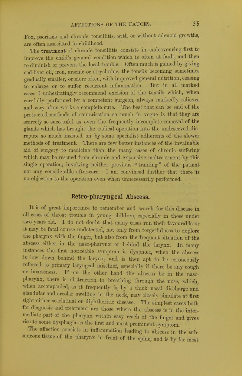 Fox, psoriasis and chronic tonsillitis, with or without adenoid growths, are often associated in childhood. The treatment of chronic tonsillitis consists in endeavourhig first to improve the child^s general condition which is often at fault, and then to diminish or prevent the local trouble. Often much is gained by giving cod-liver oil, iron, arsenic or strychnine, the tonsils becoming sometimes gradually smaller, or more often, with improved general nutrition, ceasing to enlarge or to suffer recurrent inflammation. But in all marked cases I unhesitatingly recommend excision of the tonsils which, when carefully performed by a competent surgeon, always markedly relieves and very often works a complete cure. The best that can be said of the protracted methods of cauterisation so much in vogue is that they are scarcely so successful as even the frequently incomplete removal of the glands which has broiaght the radical operation into the undeserved dis- repute so much insisted on by some specialist adherents of the slower methods of treatment. There are few better instances of the invaluable aid of surgery to medicine than the many cases of chronic suffering which may be rescued from chronic and expensive maltreatment by this single operation, involving neither previous “training” of the patient nor any considerable after-care. I am convinced further that there is no objection to the operation even when unnecessarily performed. Retro-pharyngeal Abscess. It is of great importance to remember and search for this disease in all cases of throat trouble in young children, especially in those under two years old. I do not doubt that many cases run their favourable or it may be fatal course undetected, not only from forgetfulness to explore the pharynx with the finger, but also from the frequent situation of the abscess either in the naso-pharynx or behind the larynx. In many instances the first noticeable symptom is dyspnoea, when the abscess is low down behind the larynx, and is then apt to be erroneously referred to primary laryngeal mischief, especially if there be any cough or hoarseness. If on the other hand the abscess be in the naso- pharynx, there is obstruction to breathing through the nose, which, when accompanied, as it frequently is, by a thick nasal discharge and glandular and areolar swelling in the neck, may closely simulate at first sight either scarlatinal or diphtheritic disease. The simplest cases both for diagnosis and treatment are those where the abscess is in the inter- mediate part of the pharynx within easy reach of the finger and gives rise to some dysphagia as the first and most prominent symptom. The affection consists in inflammation leading to abscess in the sub- mucous tissue of the pharynx in front of the spine, and is by far most