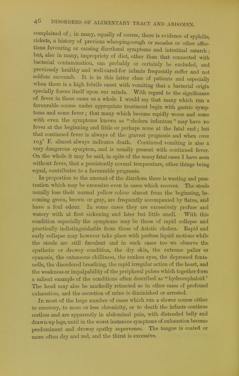 TRAOT AND ABDOMEN. complained of; in many, equally of course, there is evidence of syphilis, rmkets, a history of previous whooping-cough or measles or other affec- tions favouring or causing diarrhoeal symptoms and intestinal catarrh ; hut, also in many, impropriety of diet, other than that connected witli bacterial contamination, can probably or certainly be excluded, and previously healthy and well-cared-for infants frequently suffer and not seldom succumb. It is in this latter class of patients and especially when there is a high febrile onset with vomiting that a bacterial origin specially forces itself upon our minds. With regard to the significance of fever hi these cases as a whole I would say that many which run a favourable course under appropriate treatment begin with gastric symp- toms and some fever j that many which become rapidly worse and some with even the symptoms known as “ cholera infantum ” may have no fever at the beginning and little or perhaps none at the fatal end; but that continued fever is always of the gravest prognosis and when over 103° F. almost always indicates death. Continued vomiting is also a very dangerous symptom, and is usually present with continued fever. On the whole it may be said, in spite of the many fatal cases I have seen without fever, that a persistently noi'mal temperature, other things being equal, contributes to a favourable prognosis. In proportion to the amount of the diarrhoea there is wasting and pros- tration which may be excessive even in cases which recover. The stools usually lose their normal yellow colour almost from the beginning, be- coming green, broum or gray, are frequently accompanied by flatus, and have a foul odour. In some cases they are excessively profuse and watery with at first sickening and later but little smell. With this condition especially the symptoms may be those of rapid collapse and practically indistinguishable from those of Asiatic cholera. Eapid and early collapse may however take place with profuse liquid motions while the stools are still fseculent and in such cases too we observe the apathetic or drowsy condition, the dry skin, the extreme pallor or cyanosis, the cutaneous chilliness, the sunken eyes, the depressed fonta- nelle, the disordered breathmg, the rapid irregular action of the heart, and the weakness or impalpability of the peripheral pulses which together form a sahent example of the conditions often described as “hydrocephaloid.” The head may also be markedly retracted as in other cases of profound exhaustion, and the secretion of urine is diminished or arrested. In most of the large number of cases which run a slower course either to recovery, to more or less chronicity, or to death the infants continue restless and are apparently m abdominal pain, Avith distended belly and drawn-up legs, until in the worst instances symptoms of exhaustion become predominant and drowsy apathy supervenes. The tongue is coated or more often dry and red, and the thirst is excessive.