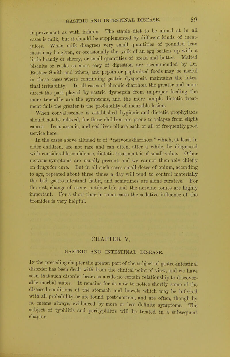 improveniGnt as \vitli infants. The staple diet to he aimed at in all cases is milk, but it should be supplemented by different kinds of meat- juices. A'^^len milk disagrees very small quantities of pounded lean meat may be given, or occasionally the yolk of an egg beaten up with a little brandy or sherry, or small quantities of bread and butter. Malted biscuits or rusks as more easy of digestion are recommended by Dr. Eustace Smith and others, and pepsin or peptonised foods may be useful in those cases where continuing gastric dyspepsia maintains the intes- tinal irritability. In all cases of chronic diarrhoea the greater and more direct the part played by gastric dyspepsia from improper feeding the more tractable are the symi^toms, and the more simple dietetic treat- ment fails the greater is the probability of incurable lesion. When convalescence is estabhshed hygienic and dietetic prophylaxis should not be relaxed, for these children are prone to relapse from slight causes. Iron, arsenic, and cod-liver oil are each or all of frequently good service here. In the cases above alluded to of “ nervous diarrhoea ” which, at least in older children, are not rare and can often, after a while, be diagnosed with considerable confidence, dietetic treatment is of small value. Other nervous symptoms are usually present, and we cannot then rely chiefly on drugs for cure. But in aU such cases small doses of opium, according to age, repeated about three times a day will tend to control materially the bad gastro-intestinal habit, and sometimes are alone curative. Eor the rest, change of scene, outdoor life and the nervine tonics are highly important. For a short time in some cases the sedative influence of the bromides is very helpful. CHAPTER V. GASTRIC AND INTESTINAL DISEASE. In the preceding chapter the greater part of the subject of gastro-intestinal disorder has been dealt with from the clinical point of view, and we have seen that such disorder bears as a rule no certain relationship to discover- able morbid states. It remains for us now to notice shortly some of the diseased conditions of the stomach and bowels which may be inferred with all probability or are found post-mortem, and are often, though by no means always, evidenced by more or less deflnite symptoms. The subject of typhlitis and perityphlitis will be treated in a subsequent chapter.