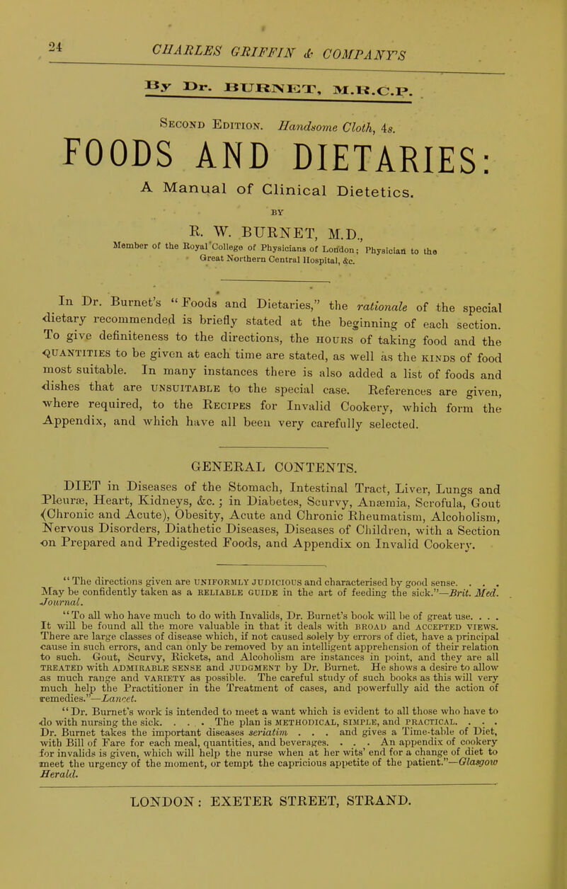 «y T>r. Second Edition. Handsome Cloth, 4«. FOODS AND DIETARIES: A Manual of Clinical Dietetics. BY R. W. BURNET, M.D., Member of the Eoyal College of Physicians of London; Physician to the Great Northern Central Hospital, &c. • In Dr. Burnet’s “ Foods and Dietaries,” the rationale of the special dietary recommended is briefly stated at the beginning of each section. To give definiteness to the directions, the hours of taking food and the <JUANTITIES to be given at each time are stated, as well as the kinds of food most suitable. In many instances there is also added a list of foods and dishes that are unsuitable to the special case. References are given, where required, to the Recipes for Invalid Cookery, which form the Appendix, and which have all been very carefully selected. GENERAL CONTENTS. DIET in Diseases of the Stomach, Intestinal Tract, Liver, Lungs and Pleura;, Heart, Kidneys, &c.; in Diabete.s, Scurvy, Amemia, Scrofula, Gout <Chronic and Acute), Obesity, Acute and Chronic Rheumatism, Alcoholism, Nervous Disorders, Diathetic Diseases, Diseases of Children, with a Section ■on Prepared and Predigested Foods, and Appendix on Invalid Cookery. “ The directions given are UNIFORMLY JUDICIOUS and characterised by good sense. . . . !May be confidently taken as a reliable guide in the art of feeding the sick.”—Brit. Aled. Journal. “To all who have much to do with Invalids, Dr. Burnet’s book will be of great use. . . . It will be found all the more valuable in that it deals with broad and accepted views. There are large classes of disease which, if not caused solely by errors of diet, have a principal cause in such errors, and can only be removed by an intelligent apprehension of their relation to such. Gout, Scurvy, Rickets, and Alcoholism are instances in point, and they are all treated with admirable sense and judgment by Dr. Burnet. He shows a desire to allow a.s much range and variety as possible. The careful study of such books as this will very much help the Practitioner in the Treatment of cases, and powerfully aid the action of remedies.”—Lancet. “ Dr. Burnet's work is intended to meet a want which is evident to all those who have to ■do with nursing the sick. . . . The plan is methodical, simple, and practical. . . . Dr. Burnet takes the important diseases seriatim . . . and gives a Time-table of Diet, with Bill of Fare for each meal, quantities, and beverages. . . . An appendix of cookery for invalids is given, which will help the nurse when at her wits’ end for a change of diet to meet the urgency of the moment, or tempt the capricious appetite of the patient.”—Glasgow Herald.