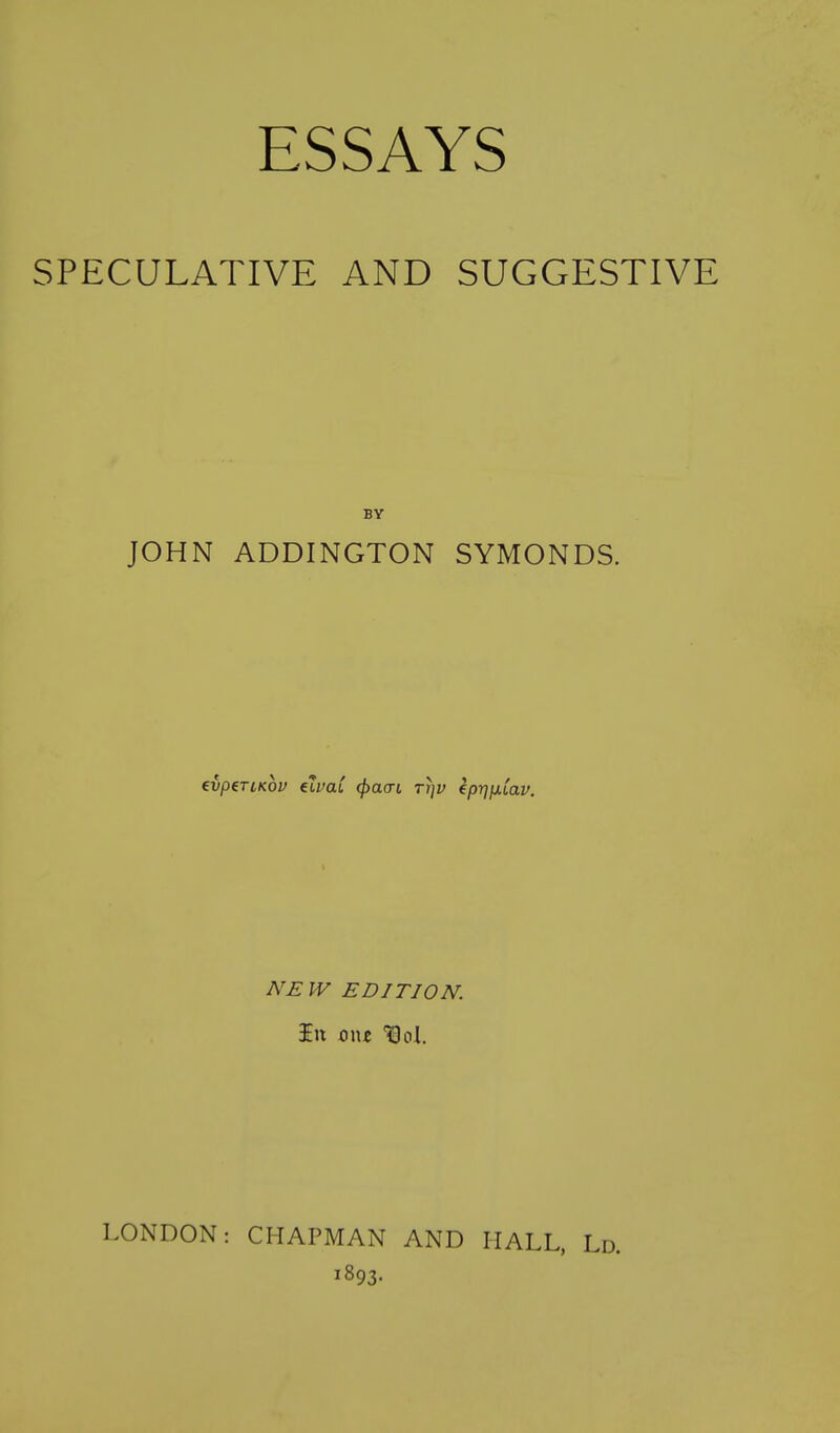 SPECULATIVE AND SUGGESTIVE BY JOHN ADDINGTON SYMONDS. ivp^TLKov elvaC (j)a(n rr]v kp-qjxiav. NEW EDITION. LONDON: CHAPMAN AND HALL, Ld. 1893.