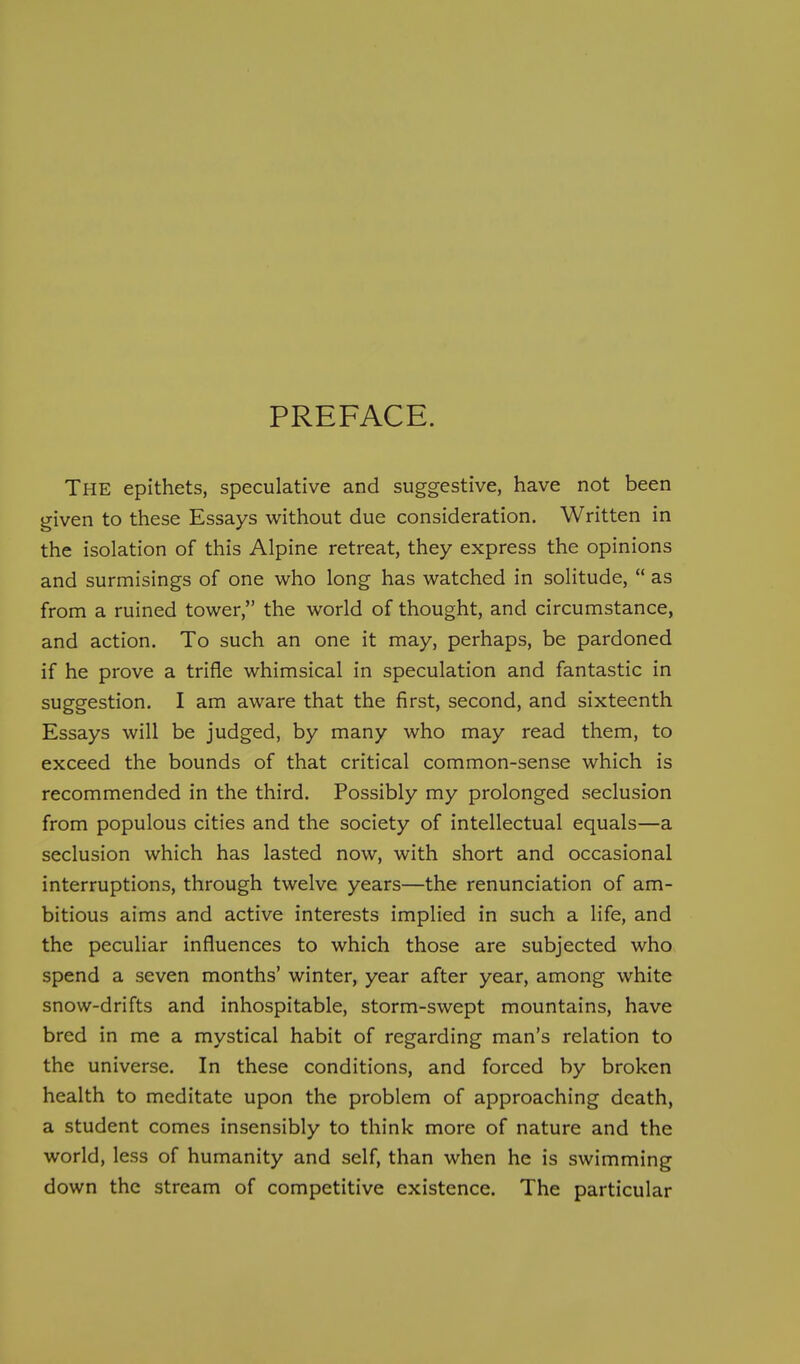 PREFACE. The epithets, speculative and suggestive, have not been given to these Essays without due consideration. Written in the isolation of this Alpine retreat, they express the opinions and surmisings of one who long has watched in solitude,  as from a ruined tower, the world of thought, and circumstance, and action. To such an one it may, perhaps, be pardoned if he prove a trifle whimsical in speculation and fantastic in suggestion. I am aware that the first, second, and sixteenth Essays will be judged, by many who may read them, to exceed the bounds of that critical common-sense which is recommended in the third. Possibly my prolonged seclusion from populous cities and the society of intellectual equals—a seclusion which has lasted now, with short and occasional interruptions, through twelve years—the renunciation of am- bitious aims and active interests implied in such a life, and the peculiar influences to which those are subjected who spend a seven months' winter, year after year, among white snow-drifts and inhospitable, storm-swept mountains, have bred in me a mystical habit of regarding man's relation to the universe. In these conditions, and forced by broken health to meditate upon the problem of approaching death, a student comes insensibly to think more of nature and the world, less of humanity and self, than when he is swimming down the stream of competitive existence. The particular
