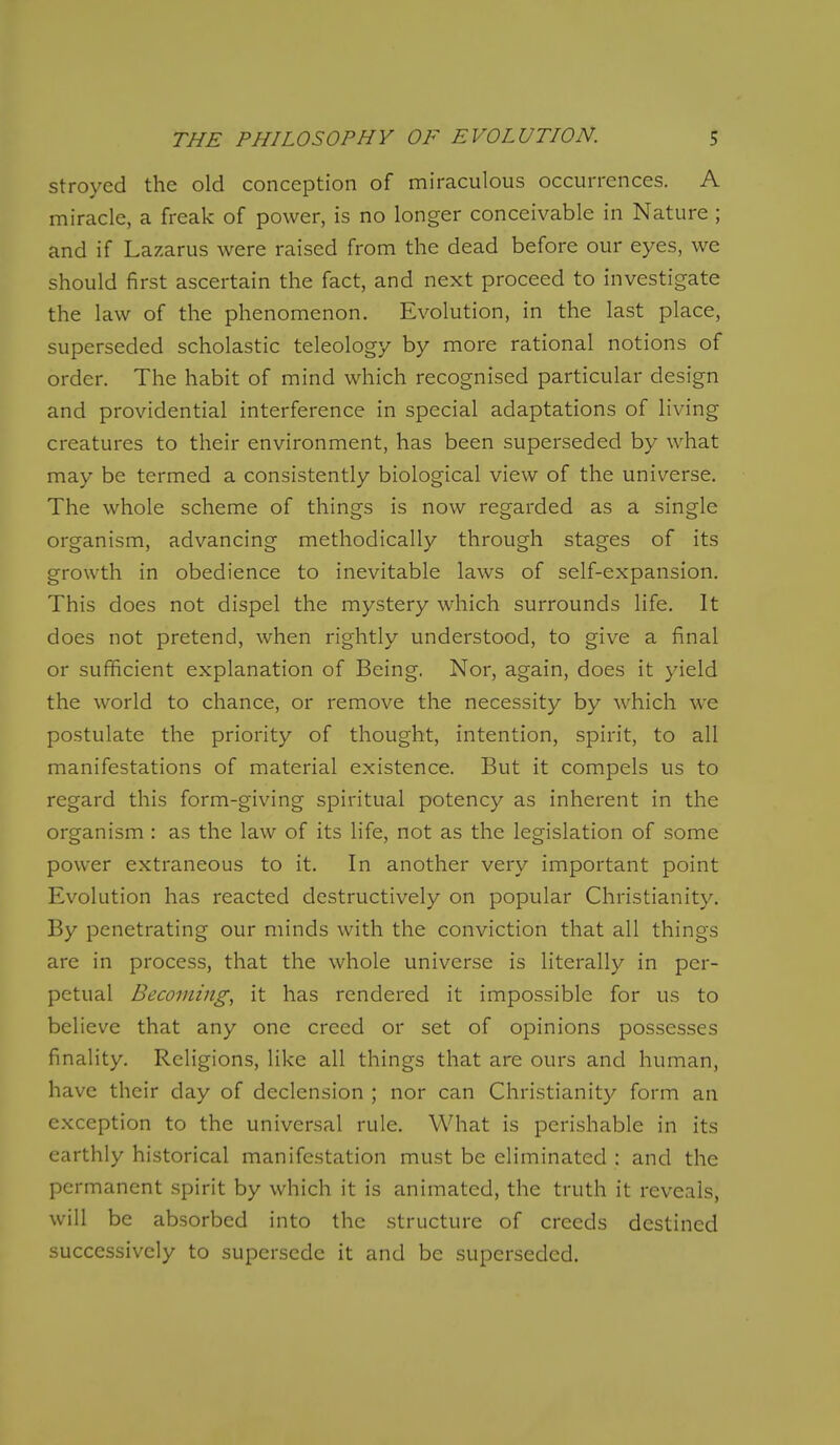 stroyed the old conception of miraculous occurrences. A miracle, a freak of power, is no longer conceivable in Nature ; and if Lazarus were raised from the dead before our eyes, we should first ascertain the fact, and next proceed to investigate the law of the phenomenon. Evolution, in the last place, superseded scholastic teleology by more rational notions of order. The habit of mind which recognised particular design and providential interference in special adaptations of living creatures to their environment, has been superseded by what may be termed a consistently biological view of the universe. The whole scheme of things is now regarded as a single organism, advancing methodically through stages of its growth in obedience to inevitable laws of self-expansion. This does not dispel the mystery which surrounds life. It does not pretend, when rightly understood, to give a final or sufficient explanation of Being. Nor, again, does it yield the world to chance, or remove the necessity by which we postulate the priority of thought, intention, spirit, to all manifestations of material existence. But it compels us to regard this form-giving spiritual potency as inherent in the organism : as the law of its life, not as the legislation of some power extraneous to it. In another very important point Evolution has reacted destructively on popular Christianity. By penetrating our minds with the conviction that all things are in process, that the whole universe is literally in per- petual Becoming, it has rendered it impossible for us to believe that any one creed or set of opinions possesses finality. Religions, like all things that are ours and human, have their day of declension ; nor can Christianity form an exception to the universal rule. What is perishable in its earthly historical manifestation must be eliminated : and the permanent spirit by which it is animated, the truth it reveals, will be absorbed into the structure of creeds destined successively to supersede it and be superseded.