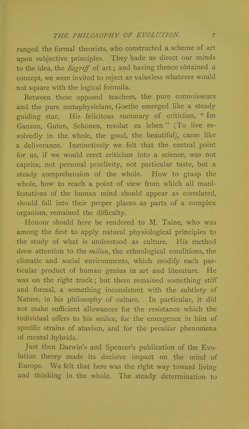 ranged the formal theorists, who constructed a scheme of art upon subjective principles. They bade us direct our minds to the idea, the Begriff of art; and having thence obtained a concept, we were invited to reject as vakieless whatever would not square with the logical formula. Between these opposed teachers, the pure connoisseurs and the pure metaphysicians, Goethe emerged like a steady guiding star. His felicitous summary of criticism,  Im Ganzen, Guten, Schonen, resolut zu leben  (To live re- solvedly in the whole, the good, the beautiful), came like a deliverance. Instinctively we felt that the central point for us, if we would erect criticism into a science, was not caprice, not personal proclivity, not particular taste, but a steady comprehension of the whole. How to grasp the whole, how to reach a point of view from which all mani- festations of the human mind should appear as correlated, should fall into their proper places as parts of a complex organism, remained the difficulty. Honour should here be rendered to M. Taine, who was among the first to apply natural physiological principles to the study of what is understood as culture. His method drew attention to the milieu, the ethnological conditions, the climatic and social environments, which modify each par- ticular product of human genius in art and literature. He was on the right track; but there remained something stiff and formal, a something inconsistent with the subtlety of Nature, in his philosophy of culture. In particular, it did not make sufficient allowances for the resistance which the individual offers to his inilieu, for the emergence in him of specific strains of atavism, and for the peculiar phenomena of mental hybrids. Just then Darwin's and Spencer's publication of the Evo- lution theory made its decisive impact on the mind of Europe. We felt that here was the right way toward living and thinking in the whole. The steady determination to