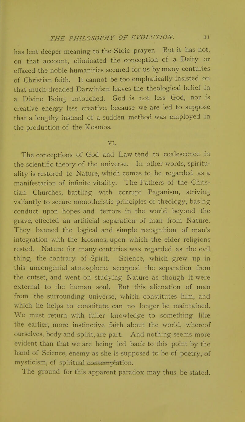 has lent deeper meaning to the Stoic prayer. But it has not, on that account, eHminated the conception of a Deity or effaced the noble humanities secured for us by many centuries of Christian faith. It cannot be too emphatically insisted on that much-dreaded Darwinism leaves the theological belief in a Divine Being untouched. God is not less God, nor is creative energy less creative, because we are led to suppose that a lengthy instead of a sudden method was employed in the production of the Kosmos. VI. The conceptions of God and Law tend to coalescence in the scientific theory of the universe. In other words, spiritu- ality is restored to Nature, which comes to be regarded as a manifestation of infinite vitality. The Fathers of the Chris- tian Churches, battling with corrupt Paganism, striving valiantly to secure monotheistic principles of theology, basing conduct upon hopes and terrors in the world beyond the grave, effected an artificial separation of man from Nature. They banned the logical and simple recognition of man's integration with the Kosmos, upon which the elder religions rested. Nature for many centuries was regarded as the evil thing, the contrary of Spirit. Science, which grew up in this uncongenial atmosphere, accepted the separation from the outset, and went on studying Nature as though it were external to the human soul. But this alienation of man from the surrounding universe, which constitutes him, and which he helps to constitute, can no longer be maintained. We must return with fuller knowledge to something like the earlier, more instinctive faith about the world, whereof ourselves, body and spirit, are part. And nothing seems more evident than that we are being led back to this point by the hand of Science, enemy as she is supposed to be of poetry, of mysticism, of .spiritual contemphition. The ground for this apparent paradox may thus be stated.