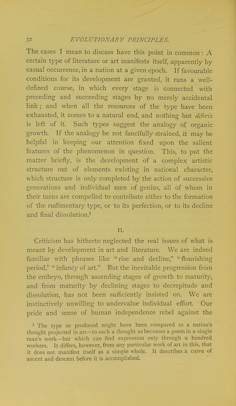 The cases I mean to discuss have this point in common : A certain type of literature or art manifests itself, apparently by casual occurrence, in a nation at a given epoch. If favourable conditions for its development are granted, it runs a well- defined course, in which every stage is connected with preceding and succeeding stages by no merely accidental link; and when all the resources of the type have been exhausted, it comes to a natural end, and nothing but debris is left of it. Such types suggest the analogy of organic growth. If the analogy be not fancifully strained, it may be helpful in keeping our attention fixed upon the salient features of the phenomenon in question. This, to put the matter briefly, is the development of a complex artistic structure out of elements existing in national character, which structure is only completed by the action of successive generations and individual men of genius, all of whom in their turns are compelled to contribute either to the formation of the rudimentary type, or to its perfection, or to its decline and final dissolution.^ 11, Criticism has hitherto neglected the real issues of what is meant by development in art and literature. We are indeed familiar with phrases like  rise and decline,  flourishing period,  infancy of art. But the inevitable progression from the embryo, through ascending stages of growth to maturity, and from maturity by declining stages to decrepitude and dissolution, has not been sufficiently insisted on. We are instinctively unwilling to undervalue individual effort. Our pride and sense of human independence rebel against the The type so produced might have been compared to a nation's thought projected in art—to such a thought as becomes a poem in a single man's work—but which can find expression only through a hundred workers. It differs, however, from any particular work of art in this, that it does not manifest itself as a simple whole. It describes a curve of ascent and descent before it is accomplished.