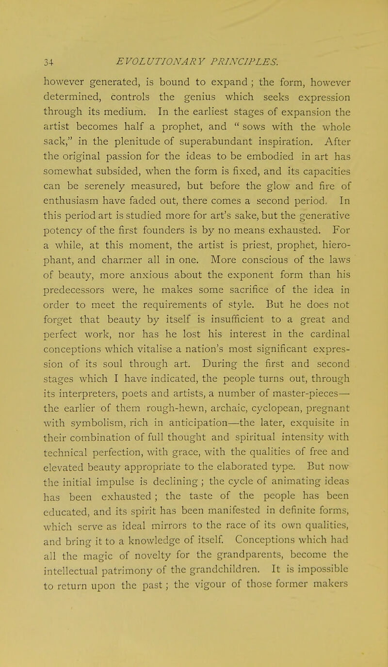 however generated, is bound to expand ; the form, however determined, controls the genius which seeks expression through its medium. In the earhest stages of expansion the artist becomes half a prophet, and  sows with the whole sack, in the plenitude of superabundant inspiration. After the original passion for the ideas to be embodied in art has somewhat subsided, when the form is fixed, and its capacities can be serenely measured, but before the glow and fire of enthusiasm have faded out, there comes a second period. In this period art is studied more for art's sake, but the generative potency of the first founders is by no means exhausted. For a while, at this moment, the artist is priest, prophet, hiero- phant, and charmer all in one. More conscious of the laws of beauty, more anxious about the exponent form than his predecessors were, he makes some sacrifice of the idea in order to meet the requirements of style. But he does not forget that beauty by itself is insufficient to a great and perfect work, nor has he lost his interest in the cardinal conceptions which vitalise a nation's most significant expres- sion of its soul through art. During the first and second stages which I have indicated, the people turns out, through its interpreters, poets and artists, a number of master-pieces— the earlier of them rough-hewn, archaic, cyclopean, pregnant with symbolism, rich in anticipation—the later, exquisite in their combination of full thought and spiritual intensity with technical perfection, with grace, with the qualities of free and elevated beauty appropriate to the elaborated type. But now the initial impulse is declining; the cycle of animating ideas has been exhausted; the taste of the people has been educated, and its spirit has been manifested in definite forms, which serve as ideal mirrors to the race of its own qualities, and bring it to a knowledge of itself Conceptions which had all the magic of novelty for the grandparents, become the intellectual patrimony of the grandchildren. It is impossible to return upon the past; the vigour of those former makers