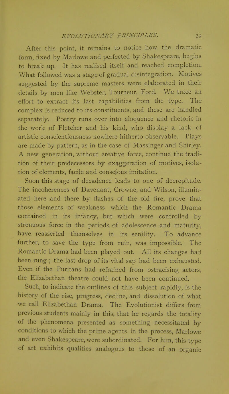 After this point, it remains to notice how the dramatic form, fixed by Marlowe and perfected by Shakespeare, begins to break up. It has realised itself and reached completion. What followed was a stage of gradual disintegration. Motives suggested by the supreme masters were elaborated in their details by men like Webster, Tourneur, Ford. We trace an effort to extract its last capabilities from the type. The complex is reduced to its constituents, and these are handled separately. Poetry runs over into eloquence and rhetoric in the work of Fletcher and his kind, who display a lack of artistic conscientiousness nowhere hitherto observable. Plays are made by pattern, as in the case of Massinger and Shirley. A new generation, without creative force, continue the tradi- tion of their predecessors by exaggeration of motives, isola- tion of elements, facile and conscious imitation. Soon this stage of decadence leads to one of decrepitude. The incoherences of Davenant, Crowne, and Wilson, illumin- ated here and there by flashes of the old fire, prove that those elements of weakness which the Romantic Drama contained in its infancy, but which were controlled by strenuous force in the periods of adolescence and maturity, have reasserted themselves in its senility. To advance further, to save the type from ruin, was impossible. The Romantic Drama had been played out. All its changes had been rung ; the last drop of its vital sap had been exhausted. Even if the Puritans had refrained from ostracising actors, the Elizabethan theatre could not have been continued. Such, to indicate the outlines of this subject rapidly, is the history of the rise, progress, decline, and dissolution of what wc call Elizabethan Drama. The Evolutionist differs from previous students mainly in this, that he regards the totality of the phenomena presented as something necessitated by conditions to which the prime agents in the process, Marlowe and even Shakespeare, were subordinated. For him, this type of art exhibits qualities analogous to those of an organic