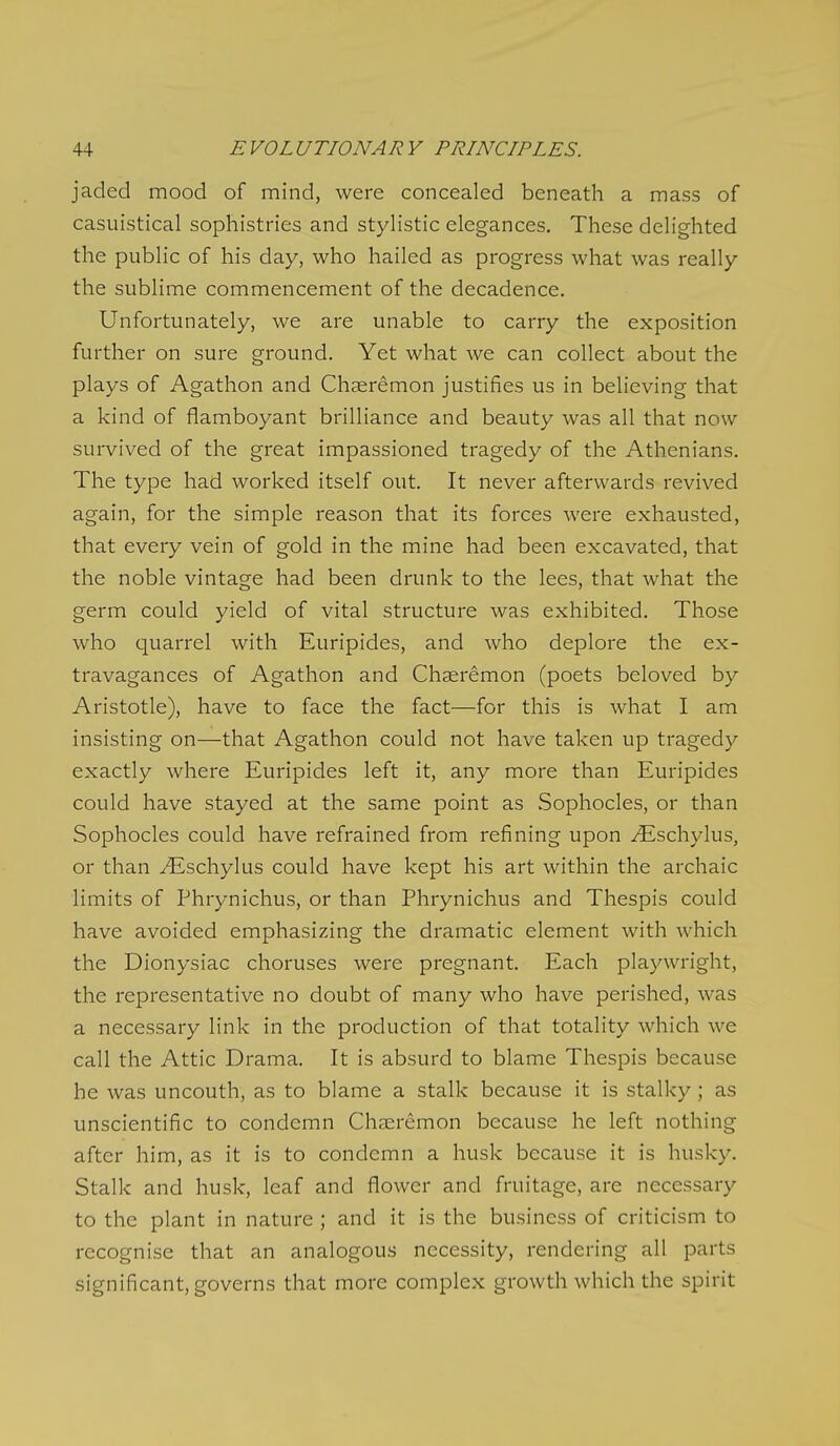 jaded mood of mind, were concealed beneath a mass of casuistical sophistries and stylistic elegances. These delighted the public of his day, who hailed as progress what was really the sublime commencement of the decadence. Unfortunately, we are unable to carry the exposition further on sure ground. Yet what we can collect about the plays of Agathon and Chaeremon justifies us in believing that a kind of flamboyant brilliance and beauty was all that now survived of the great impassioned tragedy of the Athenians. The type had worked itself out. It never afterwards revived again, for the simple reason that its forces were exhausted, that every vein of gold in the mine had been excavated, that the noble vintage had been drunk to the lees, that what the germ could yield of vital structure was exhibited. Those who quarrel with Euripides, and who deplore the ex- travagances of Agathon and Chaeremon (poets beloved by Aristotle), have to face the fact—for this is what I am insisting on—that Agathon could not have taken up tragedy exactly where Euripides left it, any more than Euripides could have stayed at the same point as vSophocles, or than Sophocles could have refrained from refining upon vEschylus, or than ^schylus could have kept his art within the archaic limits of Phrynichus, or than Phrynichus and Thespis could have avoided emphasizing the dramatic element with which the Dionysiac choruses were pregnant. Each playwright, the representative no doubt of many who have perished, was a necessary link in the production of that totality which we call the Attic Drama. It is absurd to blame Thespis because he was uncouth, as to blame a stalk because it is stalky ; as unscientific to condemn Chaeremon because he left nothing after him, as it is to condemn a husk because it is husky. Stalk and husk, leaf and flower and fruitage, are necessary to the plant in nature ; and it is the business of criticism to recognise that an analogous necessity, rendering all parts significant, governs that more complex growth which the spirit