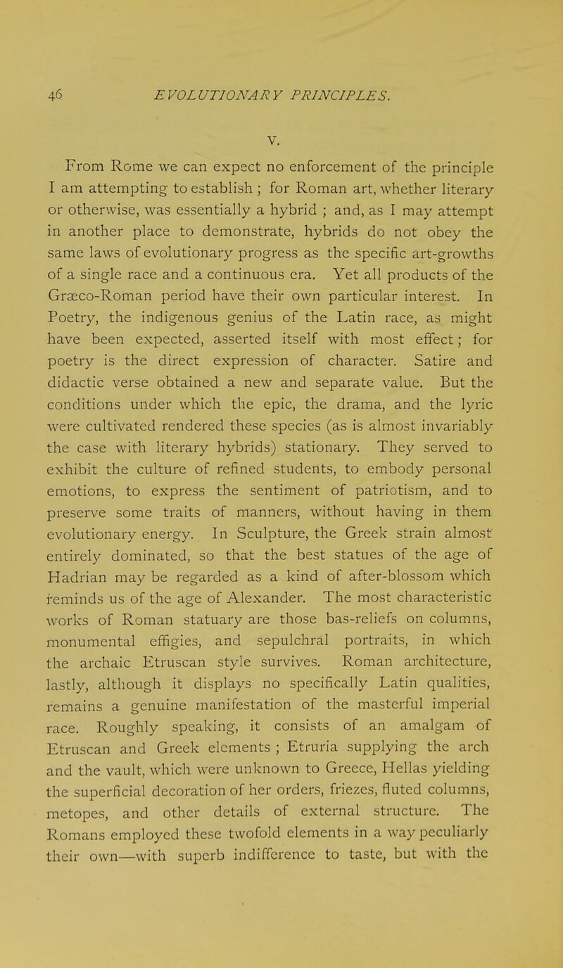 V. From Rome we can expect no enforcement of the principle I am attempting to establish ; for Roman art, whether literary or otherwise, was essentially a hybrid ; and, as I may attempt in another place to demonstrate, hybrids do not obey the same laws of evolutionary progress as the specific art-growths of a single race and a continuous era. Yet all products of the Graeco-Roman period have their own particular interest. In Poetry, the indigenous genius of the Latin race, as might have been expected, asserted itself with most effect; for poetry is the direct expression of character. Satire and didactic verse obtained a new and separate value. But the conditions under which the epic, the drama, and the lyric were cultivated rendered these species (as is almost invariably the case with literary hybrids) stationary. They served to exhibit the culture of refined students, to embody personal emotions, to express the sentiment of patriotism, and to preserve some traits of manners, without having in them evolutionary energy. In Sculpture, the Greek strain almost entirely dominated, so that the best statues of the age of Hadrian may be regarded as a kind of after-blossom which i-eminds us of the age of Alexander. The most characteristic works of Roman statuary are those bas-reliefs on columns, monumental effigies, and sepulchral portraits, in which the archaic Etruscan style survives. Roman architecture, lastly, although it displays no specifically Latin qualities, remains a genuine manifestation of the masterful imperial race. Roughly speaking, it consists of an amalgam of Etruscan and Greek elements ; Etruria supplying the arch and the vault, which were unknown to Greece, Hellas yielding the superficial decoration of her orders, friezes, fluted columns, metopes, and other details of external structure. The Romans employed these twofold elements in a way peculiarly their own—with superb indifference to taste, but with the