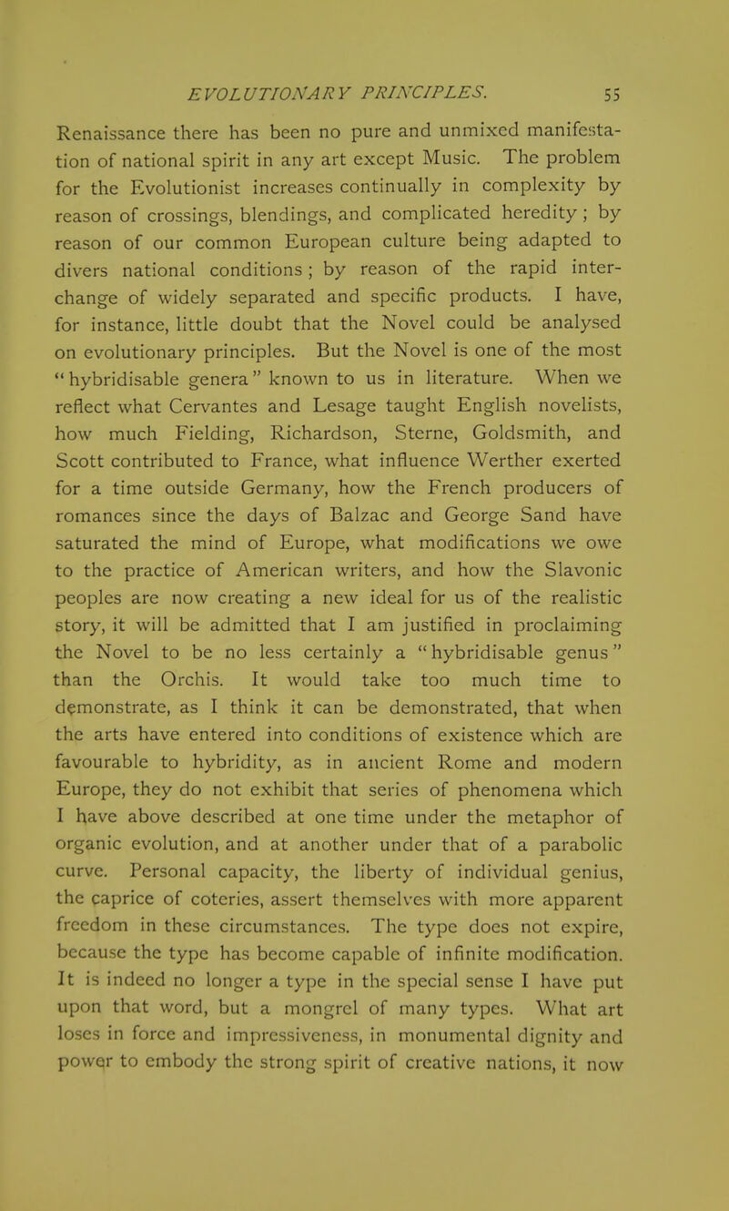 Renaissance there has been no pure and unmixed manifesta- tion of national spirit in any art except Music. The problem for the Evolutionist increases continually in complexity by reason of crossings, blendings, and complicated heredity; by reason of our common European culture being adapted to divers national conditions; by reason of the rapid inter- change of widely separated and specific products. I have, for instance, little doubt that the Novel could be analysed on evolutionary principles. But the Novel is one of the most hybridisable genera known to us in literature. When we reflect what Cervantes and Lesage taught English novelists, how much Fielding, Richardson, Sterne, Goldsmith, and Scott contributed to France, what influence Werther exerted for a time outside Germany, how the French producers of romances since the days of Balzac and George Sand have saturated the mind of Europe, what modifications we owe to the practice of American writers, and how the Slavonic peoples are now creating a new ideal for us of the realistic story, it will be admitted that I am justified in proclaiming the Novel to be no less certainly a  hybridisable genus than the Orchis. It would take too much time to demonstrate, as I think it can be demonstrated, that when the arts have entered into conditions of existence which are favourable to hybridity, as in ancient Rome and modern Europe, they do not exhibit that series of phenomena which I have above described at one time under the metaphor of organic evolution, and at another under that of a parabolic curve. Personal capacity, the liberty of individual genius, the caprice of coteries, assert themselves with more apparent freedom in these circumstances. The type does not expire, because the type has become capable of infinite modification. It is indeed no longer a type in the special sense I have put upon that word, but a mongrel of many types. What art loses in force and impressiveness, in monumental dignity and power to embody the strong spirit of creative nations, it now