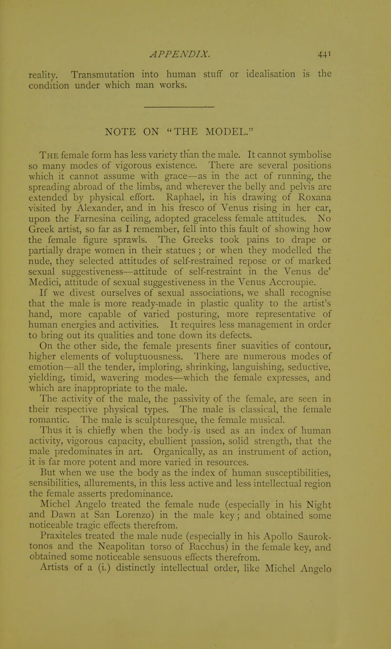 reality. Transmutation into human stuff or idealisation is the condition under which man works. NOTE ON THE MODEL. The female form has less variety tKan the male. It cannot symbolise so many modes of vigorous existence. There are several positions which it cannot assume with grace—as in the act of running, the spreading abroad of the limbs, and wherever the belly and pelvis are extended by physical effort. Raphael, in his drawing of Roxana visited by Alexander, and in his fresco of Venus rising in her car, upon the Farnesina ceiling, adopted graceless female attitudes. No Greek artist, so far as I remember, fell into this fault of showing how the female figure sprawls. The Greeks took pains to drape or partially drape women in their statues ; or when they modelled the nude, they selected attitudes of self-restrained repose or of marked sexual suggestiveness—attitude of self-restraint in the Venus de' Medici, attitude of sexual suggestiveness in the Venus Accroupie. If we divest ourselves of sexual associations, we shall recognise that the male is more ready-made in plastic quality to the artist's hand, more capable of varied posturing, more representative of human energies and activities. It requires less management in order to bring out its qualities and tone down its defects. On the other side, the female presents finer suavities of contour, higher elements of voluptuousness. There are numerous modes of emotion—all the tender, imploring, shrinking, languishing, seductive, yielding, timid, wavering modes—which the female expresses, and which are inappropriate to the male. The activity of the male, the passivity of the female, are seen in their respective physical types. The male is classical, the female romantic. The male is sculpturesque, the female musical. Thus it is chiefly when the body/is used as an index of human activity, vigorous capacity, ebullient passion, solid strength, that the male predominates in art. Organically, as an instrument of action, it is far more potent and more varied in resources. But w-hen we use the body as the index of human susceptibilities, sensibilities, allurements, in this less active and less intellectual region the female asserts predominance. Michel Angelo treated the female nude (especially in his Night and Dawn at San Lorenzo) in the male key; and obtained some noticeable tragic effects therefrom. Praxiteles treated the male nude (especially in his Apollo Saurok- tonos and the Neapolitan torso of Bacchus) in the female key, and obtained some noticeable sensuous effects therefrom. Artists of a (i.) distinctly intellectual order, like Michel Angelo