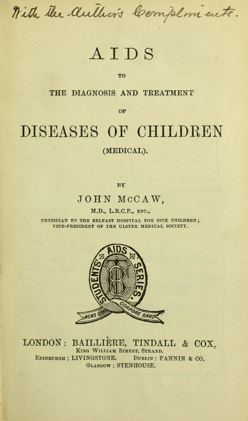 7lMljc '(XtAsthc/rJ ■$?e/>viy>>£.ryyt ■**-t^F. AIDS TO THE DIAGNOSIS AND TREATMENT OF DISEASES OF CHILDREN (MEDICAL). BY JOHN McCAW, M.D., L.R.C.P., etc., PHYSICIAN TO THE BELFAST HOSPITAL FOR SICK CHILDREN; VICE-PRESIDENT OF THE ULSTER MEDICAL SOCIETY. LONDON: BAILLIERE, TINDALL & COX, King William Street, Strand. Edinburgh : LIVINGSTONE. Dublin : FANNIN & CO. Glasgow : STENHOUSE.