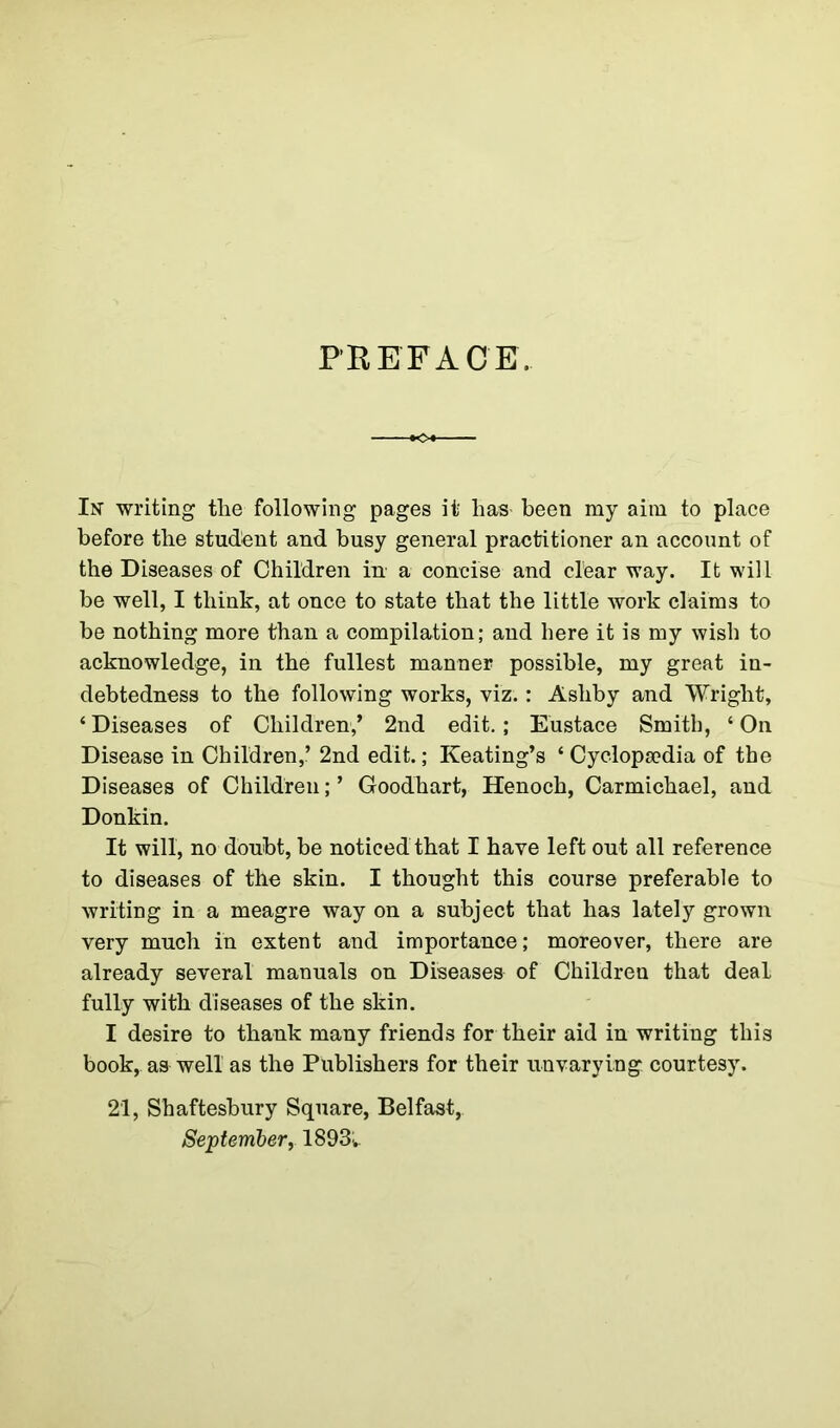 PREFACE. In writing the following pages it has' been my aim to place before the student and busy general practitioner an account of the Diseases of Children in a concise and clear way. It will be well, I think, at once to state that the little work claims to be nothing more than a compilation; and here it is my wish to acknowledge, in the fullest manner possible, my great in- debtedness to the following works, viz.: Ashby and Wright, ‘ Diseases of Children,’ 2nd edit. ; Eustace Smith, ‘ On Disease in Children,.’ 2nd edit.; Keating’s * Cyclopaedia of the Diseases of Children; ’ Goodhart, Henoch, Carmichael, and Donkin. It will, no doubt, be noticed that I have left out all reference to diseases of the skin. I thought this course preferable to writing in a meagre way on a subject that has lately grown very much in extent and importance; moreover, there are already several manuals on Diseases of Children that deal fully with diseases of the skin. I desire to thank many friends for their aid in writing this book, aa well as the Publishers for their unvarying courtesy. 21, Shaftesbury Square, Belfast, September, 1893;