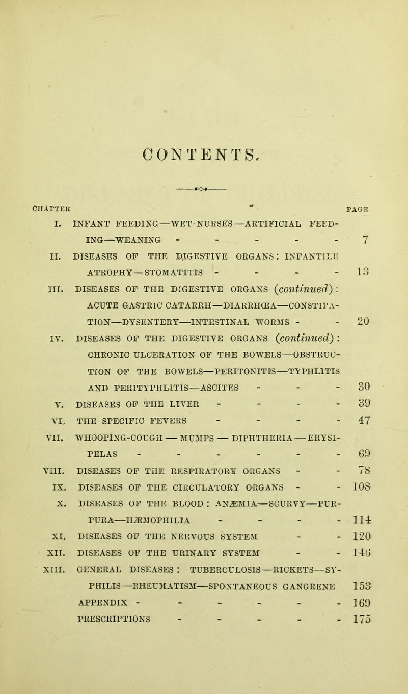 CONTENTS CHAPTER “ PAGE I. INFANT FEEDING—WET-NURSES—ARTIFICIAL FEED- ING—WEANING ----- 7 II. DISEASES OF THE DIGESTIVE ORGANS : INFANTILE ATROPHY—STOMATITIS - - - 13 III. DISEASES OF THE DIGESTIVE ORGANS (continued) : ACUTE GASTRIC CATARRH—DIARRHOEA—CONSTIPA- TION—DYSENTERY—INTESTINAL WORMS - 20 IV. DISEASES OF THE DIGESTIVE ORGANS (continued) CHRONIC ULCERATION OF THE BOWELS—OBSTRUC- TION OF THE BOWELS—PERITONITIS—TYPHLITIS AND PERITYPHLITIS—ASCITES - - 30 V. DISEASES OF THE LIVER - - - 39 VI, THE SPECIFIC FEVERS - - - 47 VII. WHOOPING-COUGH — MUMPS — DIPHTHERIA — ERYSI- PELAS - - - - - - 69 VIII. DISEASES OF THE RESPIRATORY ORGANS - 78 IX. DISEASES OF THE CIRCULATORY ORGANS - - 108 X. DISEASES OF THE BLOOD I ANEMIA—SCURVY—PUR- PURA—HEMOPHILIA - - - - 114 XI. DISEASES OF THE NERVOUS SYSTEM - - 120 XII. DISEASES OF THE URINARY SYSTEM - - 140 XIII. GENERAL DISEASES I TUBERCULOSIS—RICKETS—SY- PHILIS—RHEUMATISM—SPONTANEOUS GANGRENE 153 APPENDIX - - - - - - 169 - 175 PRESCRIPTIONS