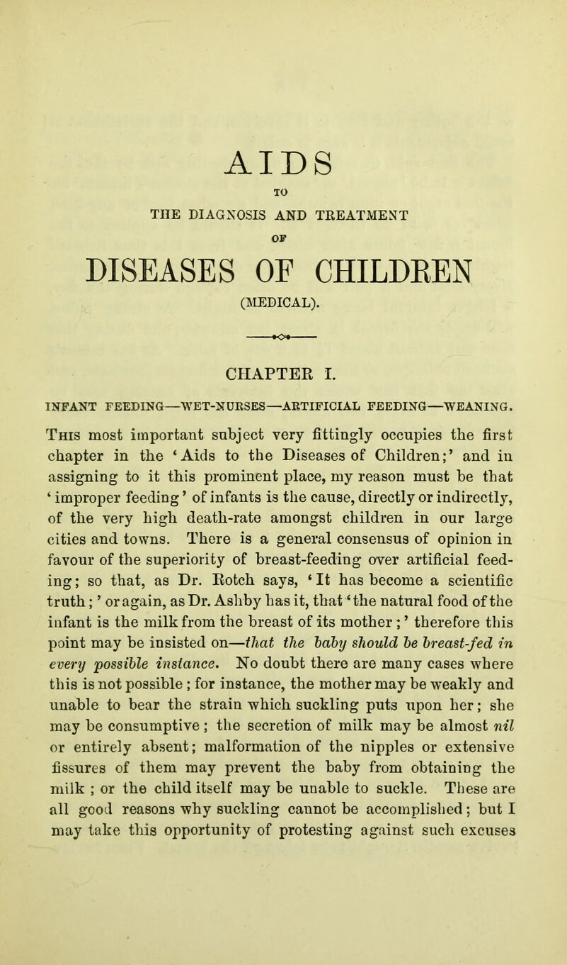 AIDS TO THE DIAGNOSIS AND TREATMENT OF DISEASES OE CHILDREN (MEDICAL). CHAPTER I. INFANT FEEDING—WET-NURSES—ARTIFICIAL FEEDING—WEANING. This most important subject very fittingly occupies the first chapter in the ‘Aids to the Diseases of Children;’ and in assigning to it this prominent place, my reason must be that ‘ improper feeding ’ of infants is the cause, directly or indirectly, of the very high death-rate amongst children in our large cities and towns. There is a general consensus of opinion in favour of the superiority of breast-feeding over artificial feed- ing ; so that, as Dr. Rotch says, ‘ It has become a scientific truth; ’ or again, as Dr. Ashby has it, that ‘the natural food of the infant is the milk from the breast of its mother; ’ therefore this point may be insisted on—that the baby should be breast-fed in every possible instance. No doubt there are many cases where this is not possible; for instance, the mother may be weakly and unable to bear the strain which suckling puts upon her; she may be consumptive; the secretion of milk may be almost nil or entirely absent; malformation of the nipples or extensive fissures of them may prevent the baby from obtaining the milk ; or the child itself may be unable to suckle. These are all good reasons why suckling cannot be accomplished; but I may take this opportunity of protesting against such excuses