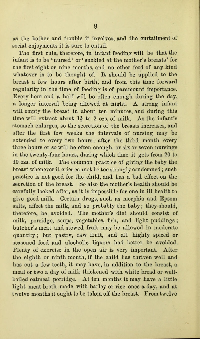 as the bother and trouble it involves, and the curtailment of social enjoyments it is sure to entail. The first rule, therefore, in infant feeding will be that the infant is to be ‘nursed ’ or ‘ suckled at the mother’s breasts’ for the first eight or nine months, and no other food of any kind whatever is to be thought of. It should be applied to the breast a few hours after birth, and from this time forward regularity in the time of feeding is of paramount importance. Every hour and a half will be often enough during the day, a longer interval being allowed at night. A strong infant will empty the breast in about ten minutes, and during this time will extract about 1| to 2 ozs. of milk. As the infant’s stomach enlarges, so the secretion of the breasts increases, and after the first few weeks the intervals of nursing may be extended to every two hours; after the third month every three hours or so will be often enough, or six or seven nursings in the twenty-four hours, during which time it gets from 20 to 40 ozs. of milk. The common practice of giving the baby the breast whenever it cries cannot be too strongly condemned; such practice is not good for the child, and has a bad effect on the secretion of the breast. So also the mother’s health should be carefully looked after, as it is impossible for one in ill health to give good milk. Certain drugs, such as morphia and Epsom salts, affect the milk, and so probably the baby; they should, therefore, be avoided. The mother’s diet should consist of milk, porridge, soups, vegetables, fish, and light puddings ; butcher’s meat and stewed fruit may be allowed in moderate quantity; but pastry, raw fruit, and all highly spiced or seasoned food and alcoholic liquors had better be avoided. Plenty of exercise in the open air is very important. After the eighth or ninth month, if the child has thriven well and has cut a few teeth, it may have, in addition to the breast, a meal or two a day of milk thickened with white bread or well- boiled oatmeal porridge. At ten months it may have a little light meat broth made with barley or rice once a day, and at twelve months it ought to be taken off the breast. From twelve