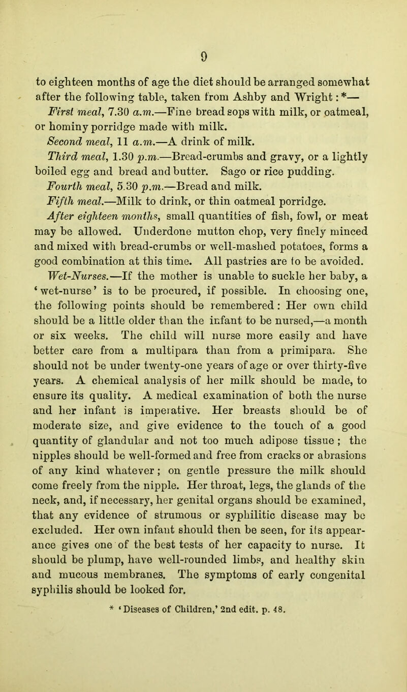 to eighteen months of age the diet should be arranged somewhat after the following table, taken from Ashby and Wright: *— First meal, 7.30 a.m.—Fine bread sops with milk, or oatmeal, or hominy porridge made with milk. Second meal, 11 a.m.—A drink of milk. Third meal, 1.30 p.m.—Bread-crumbs and gravy, or a lightly boiled egg and bread and butter. Sago or rice pudding. Fourth meal, 5.30 p.m.—Bread and milk. Fifth meal.—Milk to drink, or thin oatmeal porridge. After eighteen months, small quantities of fish, fowl, or meat may be allowed. Underdone mutton chop, very finely minced and mixed with bread-crumbs or well-mashed potatoes, forms a good combination at this time. All pastries are to be avoided. Wet-Nurses.—If the mother is unable to suckle her baby, a * wet-nurse ’ is to be procured, if possible. In choosing one, the following points should be remembered: Her own child should be a little older than the infant to be nursed,—a month or six weeks. The child will nurse more easily and have better care from a multipara than from a primipara. She should not be under twenty-one years of age or over thirty-five years. A chemical analysis of her milk should be made, to ensure its quality. A medical examination of both the nurse and her infant is imperative. Her breasts should be of moderate size, and give evidence to the touch of a good quantity of glandular and not too much adipose tissue ; the nipples should be well-formed and free from cracks or abrasions of any kind whatever; on gentle pressure the milk should come freely from the nipple. Her throat, legs, the glands of the neck, and, if necessary, her genital organs should be examined, that any evidence of strumous or syphilitic disease may be excluded. Her own infant should then be seen, for its appear- ance gives one of the best tests of her capacity to nurse. It should be plump, have well-rounded limbs, and healthy skin and mucous membranes. The symptoms of early congenital syphilis should be looked for. * ‘ Diseases of Children,’ 2nd edit. p. 48.