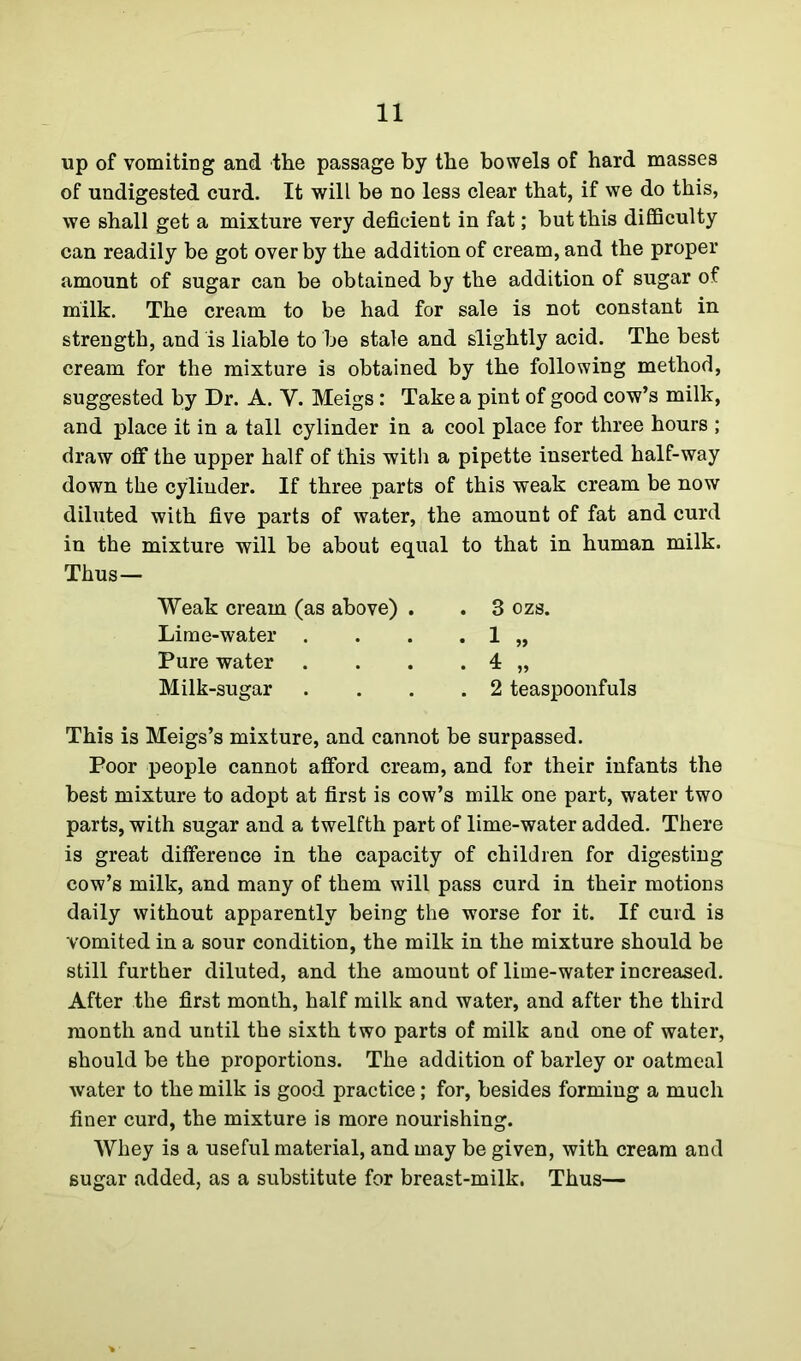 up of vomiting and the passage by the bowels of hard masses of undigested curd. It will be no less clear that, if we do this, we shall get a mixture very deficient in fat; but this difficulty can readily be got over by the addition of cream, and the proper amount of sugar can be obtained by the addition of sugar of milk. The cream to be had for sale is not constant in strength, and is liable to be stale and slightly acid. The best cream for the mixture is obtained by the following method, suggested by Dr. A. V. Meigs: Take a pint of good cow’s milk, and place it in a tall cylinder in a cool place for three hours ; draw off the upper half of this with a pipette inserted half-way down the cylinder. If three parts of this weak cream be now diluted with five parts of water, the amount of fat and curd in the mixture will be about equal to that in human milk. Thus— Weak cream (as above) . Lime-water . Pure water . Milk-sugar . 3 ozs. . 2 teaspoonfuls This is Meigs’s mixture, and cannot be surpassed. Poor people cannot afford cream, and for their infants the best mixture to adopt at first is cow’s milk one part, water two parts, with sugar and a twelfth part of lime-water added. There is great difference in the capacity of children for digesting cow’s milk, and many of them will pass curd in their motions daily without apparently being the worse for it. If curd is vomited in a sour condition, the milk in the mixture should be still further diluted, and the amount of lime-water increased. After the first month, half milk and water, and after the third month and until the sixth two parts of milk and one of water, should be the proportions. The addition of barley or oatmeal water to the milk is good practice; for, besides forming a much finer curd, the mixture is more nourishing. Whey is a useful material, and may be given, with cream and sugar added, as a substitute for breast-milk. Thus—