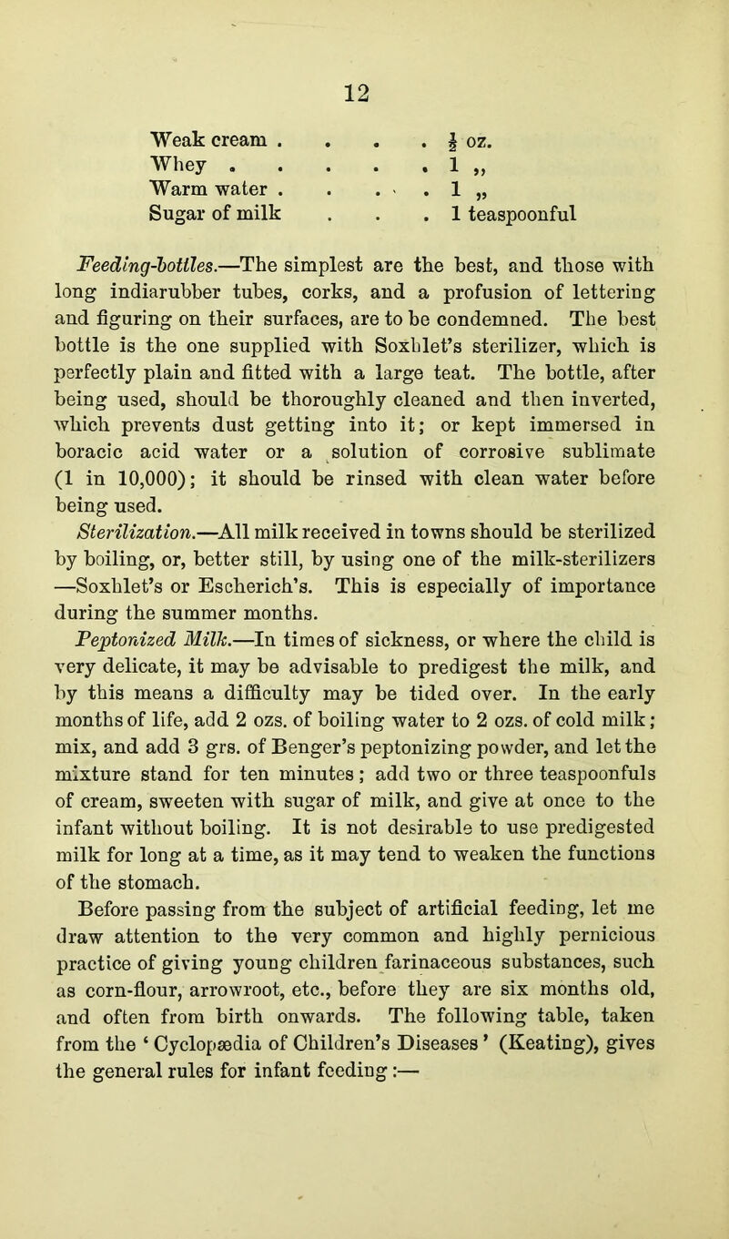 Weak cream . Whey . Warm water . Sugar of milk h oz. 1 teaspoonful Feeding-bottles.—The simplest are the best, and those with long indiarubber tubes, corks, and a profusion of lettering and figuring on their surfaces, are to be condemned. The best bottle is the one supplied with Soxhlet’s sterilizer, which is perfectly plain and fitted with a large teat. The bottle, after being used, should be thoroughly cleaned and then inverted, which prevents dust getting into it; or kept immersed in boracic acid water or a solution of corrosive sublimate (1 in 10,000); it should be rinsed with clean water before being used. Sterilization.—All milk received in towns should be sterilized by boiling, or, better still, by using one of the milk-sterilizers —Soxhlet’s or Escherich’s. This is especially of importance during the summer months. Peptonized Milk.—In times of sickness, or where the child is very delicate, it may be advisable to predigest the milk, and by this means a difficulty may be tided over. In the early months of life, add 2 ozs. of boiling water to 2 ozs. of cold milk; mix, and add 3 grs. of Benger’s peptonizing powder, and let the mixture stand for ten minutes ; add two or three teaspoonfuls of cream, sweeten with sugar of milk, and give at once to the infant without boiling. It is not desirable to use predigested milk for long at a time, as it may tend to weaken the functions of the stomach. Before passing from the subject of artificial feeding, let me draw attention to the very common and highly pernicious practice of giving young children farinaceous substances, such as corn-flour, arrowroot, etc., before they are six months old, and often from birth onwards. The following table, taken from the ‘ Cyclopaedia of Children’s Diseases ’ (Keating), gives the general rules for infant feeding:—