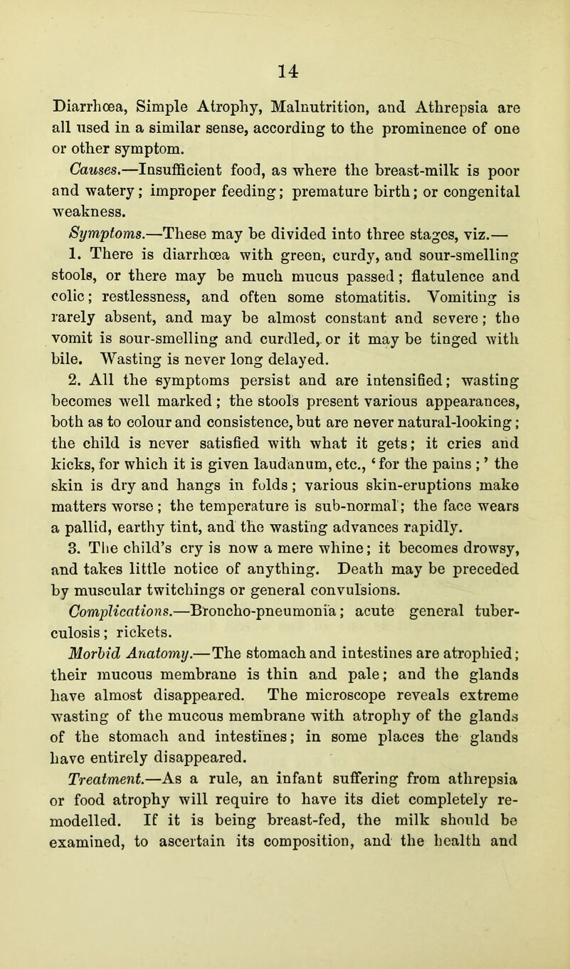 Diarrhoea, Simple Atrophy, Malnutrition, and Athrepsia are all used in a similar sense, according to the prominence of one or other symptom. Causes.—Insufficient food, as where the breast-milk is poor and watery; improper feeding; premature birth; or congenital weakness. Symptoms.—These may be divided into three stages, viz.— 1. There is diarrhoea with green, curdy, and sour-smelling stools, or there may be much mucus passed; flatulence and colic; restlessness, and often some stomatitis. Vomiting is rarely absent, and may be almost constant and severe; the vomit is sour-smelling and curdled,, or it may be tinged with bile. Wasting is never long delayed. 2. All the symptoms persist and are intensified; wasting becomes well marked; the stools present various appearances, both as to colour and consistence, but are never natural-looking ; the child is never satisfied with what it gets; it cries and kicks, for which it is given laudanum, etc., ‘for the pains ; ’ the skin is dry and hangs in folds; various skin-eruptions make matters worse ; the temperature is sub-normal; the face wears a pallid, earthy tint, and the wasting advances rapidly. 3. The child’s cry is now a mere whine; it becomes drowsy, and takes little notice of anything. Death may be preceded by muscular twitchings or general convulsions. Complications.—Broncho-pneumonia; acute general tuber- culosis ; rickets. Morbid Anatomy.—The stomach and intestines are atrophied; their mucous membrane is thin and pale; and the glands have almost disappeared. The microscope reveals extreme wasting of the mucous membrane with atrophy of the glands of the stomach and intestines; in some places the glands have entirely disappeared. Treatment.—As a rule, an infant suffering from athrepsia or food atrophy will require to have its diet completely re- modelled. If it is being breast-fed, the milk should be examined, to ascertain its composition, and the health and