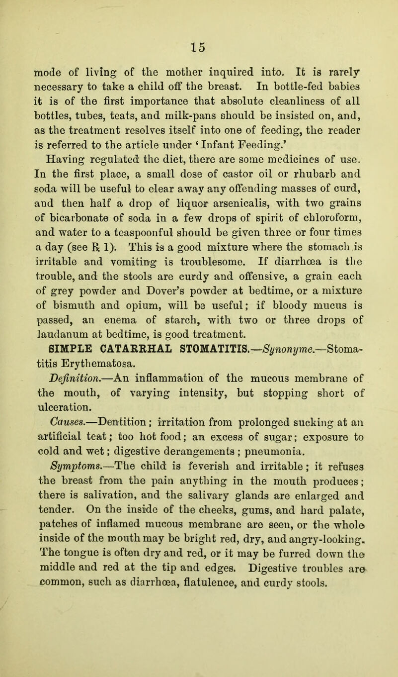 mode of living of the mother inquired into. It is rarely necessary to take a child off the breast. In bottle-fed babies it is of the first importance that absolute cleanliness of all bottles, tubes, teats, and milk-pans should be insisted on, and, as the treatment resolves itself into one of feeding, the reader is referred to the article under ‘ Infant Feeding.’ Having regulated the diet, there are some medicines of use. In the first place, a small dose of castor oil or rhubarb and soda will be useful to clear away any offending masses of curd, and then half a drop of liquor arsenicalis, with two grains of bicarbonate of soda in a few drops of spirit of chloroform, and water to a teaspoonful should be given three or four times a day (see R 1). This is a good mixture where the stomach is irritable and vomiting is troublesome. If diarrhoea is the trouble, and the stools are curdy and offensive, a grain each of grey powder and Dover’s powder at bedtime, or a mixture of bismuth and opium, will be useful; if bloody mucus is passed, an enema of starch, with two or three drops of laudanum at bedtime, is good treatment. SIMPLE CATARRHAL STOMATITIS.—Synonyme.—Stoma- titis Erythematosa. Definition.—An inflammation of the mucous membrane of the mouth, of varying intensity, but stopping short of ulceration. Causes.—Dentition; irritation from prolonged sucking at an artificial teat; too hot food; an excess of sugar; exposure to cold and wet; digestive derangements ; pneumonia. Symptoms.—The child is feverish and irritable; it refuses the breast from the pain anything in the mouth produces; there is salivation, and the salivary glands are enlarged and tender. On the inside of the cheeks, gums, and hard palate, patches of inflamed mucous membrane are seeu, or the whole inside of the mouth may be bright red, dry, audangry-looking. The tongue is often dry and red, or it may be furred down the middle and red at the tip and edges. Digestive troubles are common, such as diarrhoea, flatulence, and curdy stools.