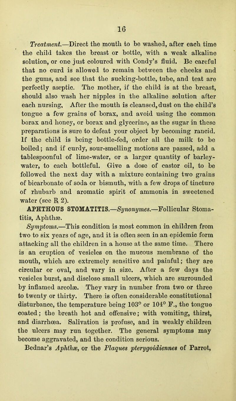 Treatment.—Direct the mouth to be washed, after each time the child takes the breast or bottle, with a weak alkaline solution, or one just coloured with Condy’s fluid. Be careful that no curd is allowed to remain between the cheeks and the gums, and see that the sucking-bottle, tube, and teat are perfectly aseptic. The mother, if the child is at the breast, should also wash her nipples in the alkaline solution after each nursing. After the mouth is cleansed, dust on the child’s tongue a few grains of borax, and avoid using the common borax and honey, or borax and glycerine, as the sugar in these preparations is sure to defeat your object by becoming rancid. If the child is being bottle-fed, order all the milk to be boiled; and if curdy, sour-smelling motions are passed, add a tablespoonful of lime-water, or a larger quantity of barley- water, to each bottleful. Give a dose of castor oil, to be followed the next day with a mixture containing two grains of bicarbonate of soda or bismuth, with a few drops of tincture of rhubarb and aromatic spirit of ammonia in sweetened water (see R 2). APHTHOUS STOMATITIS.—Synonymes.—Follicular Stoma- titis, Aphthae. Symptoms.—This condition is most common in children from two to six years of age, and it is often seen in an epidemic form attacking all the children in a house at the same time. There is an eruption of vesicles on the mucous membrane of the mouth, whieh are extremely sensitive and painful; they are circular or oval, and vary in size. After a few days the vesicles burst, and disclose small ulcers, which are surrounded by inflamed areolae. They vary in number from two or three to twenty or thirty. There is often considerable constitutional disturbance, the temperature being 103° or 104° F., the tongue coated; the breath hot and offensive; with vomiting, thirst, and diarrhoea. Salivation is profuse, and in weakly children the ulcers may run together. The general symptoms may become aggravated, and the condition serious. Bednar’s Aphthse, or the Plaques pterygoidiennes of Parrot,