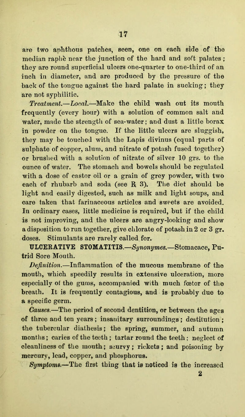 are two aphthous patches, seen, one on each side of the median raphe near the junction of the hard and soft palates ; they are round superficial ulcers one-quarter to one-third of an inch in diameter, and are produced by the pressure of the back of the tongue against the hard palate in sucking; they are not syphilitic. Treatment.—Local.—Make the child wash out its mouth frequently (every hour) with a solution of common salt and water, made the strength of sea-water; and dust a little borax in powder on the tongue. If the little ulcers are sluggish, they may be touched with, the Lapis divinus (equal parts of sulphate of copper, alum, and nitrate of potash fused together) or brushed with a solution of nitrate of silver 10 grs. to the ounce of water. The stomach and bowels should be regulated with a dose of castor oil or a grain of grey powder, with two each of rhubarb and soda (see R 3). The diet should be light and easily digested, such as milk and light soups, and care taken that farinaceous articles and sweets are avoided. In ordinary cases, little medicine is required, but if the child is not improving, and the ulcers are angry-looking and show a disposition to run together, give chlorate of potash in 2 or 3 gr. doses. Stimulants are rarely called for. ULCERATIVE STOMATITIS.—Synonymes.—Stomacace, Pu- trid Sore Mouth. Definition.—Inflammation of the mucous membrane of the mouth, which speedily results in extensive ulceration, more especially of the gums, accompanied with much foetor of the breath. It is frequently contagious, and is probably due to a specific germ. Causes.—The period of second dentition, or between the ages of three and ten years ; insanitary surroundings ; destitution ; the tubercular diathesis; the spring, summer, and autumn months; caries of the teeth ; tartar round the teeth; neglect of oleanliness of the mouth; scurvy; rickets ; and poisoning by mercury, lead, copper, and phosphorus. Symptoms.—The first thing that is noticed is the increased 2