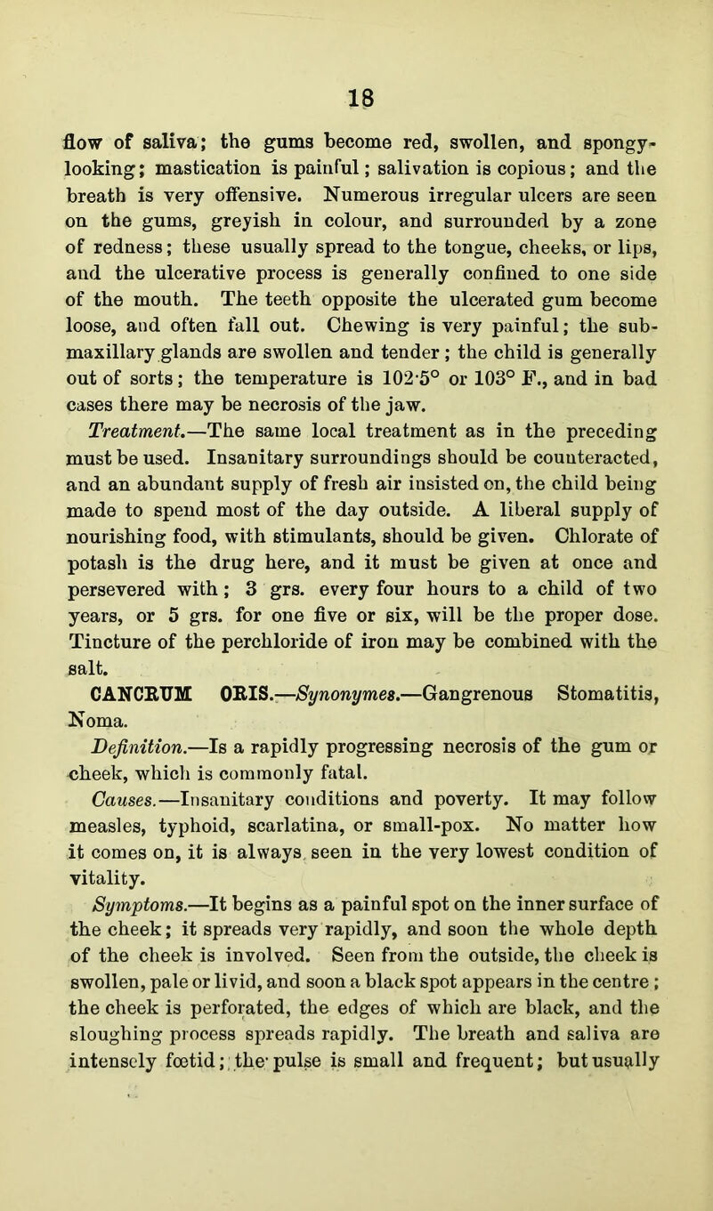 flow of saliva; the gums become red, swollen, and spongy- looking; mastication is painful; salivation is copious; and the breath is very offensive. Numerous irregular ulcers are seen on the gums, greyish in colour, and surrounded by a zone of redness; these usually spread to the tongue, cheeks, or lips, and the ulcerative process is generally confined to one side of the mouth. The teeth opposite the ulcerated gum become loose, and often fall out. Chewing is very painful; the sub- maxillary glands are swollen and tender; the child is generally out of sorts; the temperature is 102-5° or 103° J\, and in bad cases there may be necrosis of the jaw. Treatment.—The same local treatment as in the preceding must be used. Insanitary surroundings should be counteracted, and an abundant supply of fresh air insisted on, the child being made to spend most of the day outside. A liberal supply of nourishing food, with stimulants, should be given. Chlorate of potash is the drug here, and it must be given at once and persevered with; 3 grs. every four hours to a child of two years, or 5 grs. for one five or six, will be the proper dose. Tincture of the perchloride of iron may be combined with the salt. CANCRUM ORIS.—Synonymes.—Gangrenous Stomatitis, Noma. Definition.—Is a rapidly progressing necrosis of the gum or cheek, which is commonly fatal. Causes.—Insanitary conditions and poverty. It may follow measles, typhoid, scarlatina, or small-pox. No matter how it comes on, it is always seen in the very lowest condition of vitality. Symptoms.—It begins as a painful spot on the inner surface of the cheek; it spreads very rapidly, and soon the whole depth of the cheek is involved. Seen from the outside, the cheek is swollen, pale or livid, and soon a black spot appears in the centre ; the cheek is perforated, the edges of which are black, and the sloughing process spreads rapidly. The breath and saliva are intensely foetid;; the-pulse is small and frequent; but usually