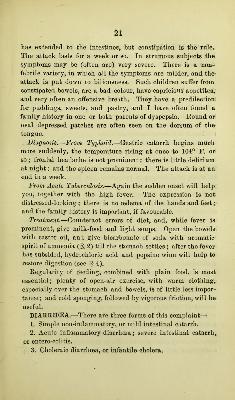 has extended to the intestines, but constipation is the rule. The attack lasts for a week or so. In strumous subjects the symptoms may be (often are) very severe. There is a non- febrile variety, in which all the symptoms are milder, and tlie' attack is put down to biliousness. Such children suffer from constipated bowels, are a bad colour, have capricious appetites, and very often an offensive breath. They have a predilection for puddings, sweets, and pastry, and I have often found a family history in one or both parents of dyspepsia. Round or oval depressed patches are often seen on the dorsum of the tongue. Diagnosis.—From Typhoid.—Gastric catarrh begins much more suddenly, the temperature rising at once to 101° F. or so ; frontal headache is not prominent; there is little delirium at night; and the spleen remains normal. The attack is at an end in a week. From Acute Tuberculosis.—Again the sudden onset will help you, together with the high fever. The expression is not; distressed-looking; there is no oedema of the hands and feet; and the family history is important, if favourable. Treatment.—Counteract errors of diet, and, while fever is prominent, give milk-food and light soups. Open the bowels with castor oil, and give bicarbonate of soda with aromatic spirit of ammonia (R 2) till the stomach settles ; after the fever has subsided, hydrochloric acid and pepsine wine will help to restore digestion (see R 4). Regularity of feeding, combined with plain food, is most essential; plenty of open-air exercise, with warm clothing, especially over the stomach and bowels, is of little less impor- tance ; and cold sponging, followed by vigorous friction, will be useful. DIARRHOEA.—There are three forms of this complaint— 1. Simple non-inflammatory, or mild intestinal catarrh. 2. Acute inflammatory diarrhoea; severe intestinal catarrh, or entero-colitis. 3. Choleraic diarrhoea, or infantile cholera.