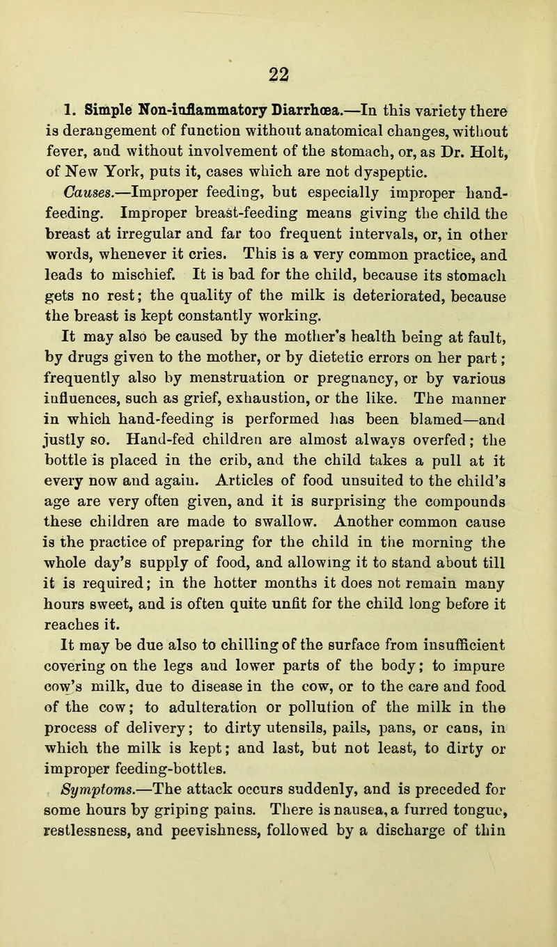 1. Simple Non-iuflammatory Diarrhoea.—In this variety there is derangement of function without anatomical changes, without fever, and without involvement of the stomach, or, as Dr. Holt, of New York, puts it, cases which are not dyspeptic. Causes.—Improper feeding, but especially improper hand- feeding. Improper breast-feeding means giving the child the breast at irregular and far too frequent intervals, or, in other words, whenever it cries. This is a very common practice, and leads to mischief. It is bad for the child, because its stomach gets no rest; the quality of the milk is deteriorated, because the breast is kept constantly working. It may also be caused by the mother’s health being at fault, by drugs given to the mother, or by dietetic errors on her part ; frequently also by menstruation or pregnancy, or by various influences, such as grief, exhaustion, or the like. The manner in which hand-feeding is performed has been blamed—and justly so. Hand-fed children are almost always overfed; the bottle is placed in the crib, and the child takes a pull at it every now and again. Articles of food unsuited to the child’s age are very often given, and it is surprising the compounds these children are made to swallow. Another common cause is the practice of preparing for the child in the morning the whole day’s supply of food, and allowing it to stand about till it is required; in the hotter months it does not remain many hours sweet, and is often quite unfit for the child long before it reaches it. It may be due also to chilling of the surface from insufficient covering on the legs and lower parts of the body; to impure cow’s milk, due to disease in the cow, or to the care and food of the cow; to adulteration or pollution of the milk in the process of delivery; to dirty utensils, pails, pans, or cans, in which the milk is kept; and last, but not least, to dirty or improper feeding-bottles. Symptoms.—The attack occurs suddenly, and is preceded for some hours by griping pains. There is nausea, a furred tongue, restlessness, and peevishness, followed by a discharge of thin