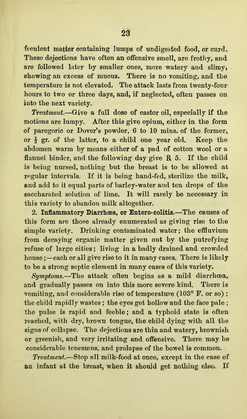 feculent matter containing lumps of undigested food, or curd. These dejections have often an offensive smell, are frothy, and are followed later by smaller ones, more watery and slimy, showing an excess of mucus. There is no vomiting, and the temperature is not elevated. The attack lasts from twenty-four hours to two or three days, and, if neglected, often passes on into the next variety. Treatment.—Give a full dose of castor oil, especially if the motions are lumpy. After this give opium, either in the form of paregoric or Dover’s powder, 6 to 10 mins, of the former, or J gr. of the latter, to a child one year old. Keep the abdomen warm by means either of a pad of cotton wool or a flannel binder, and the following day give R 5. If the child is being nursed, nothing but the breast is to be allowed at regular intervals. If it is being hand-fed, sterilize the milk, and add to it equal parts of barley-water and ten drops of the saccharated solution of lime. It will rarely be necessary in this variety to abandon milk altogether. 2. Inflammatory Diarrhoea, or Entero*colitis.—The causes of this form are those already enumerated as giving rise to the simple variety. Drinking contaminated water; the effluvium from decaying organic matter given out by the putrefying refuse of large cities; living in a badly drained and crowded house;—each or all give rise to it in many cases. There is likely to be a strong septic element in many cases of this variety. Symptoms.—The attack often begins as a mild diarrhoea, and gradually passes on into this more severe kind. There is vomiting, and considerable rise of temperature (103° F. or so) ; the child rapidly wastes ; the eyes get hollow and the face pale ; the pulse is rapid and feeble; and a typhoid state is often reached, with dry, brown tongue, the child dying with all the signs of collapse. The dejections are thin and watery, brownish or greenish, and very irritating and offensive. There may be considerable tenesmus, and prolapse of the bowel is common. Treatment.—Stop all milk-food at once, except in the case of an infant at the breast, when it should get nothing else. If